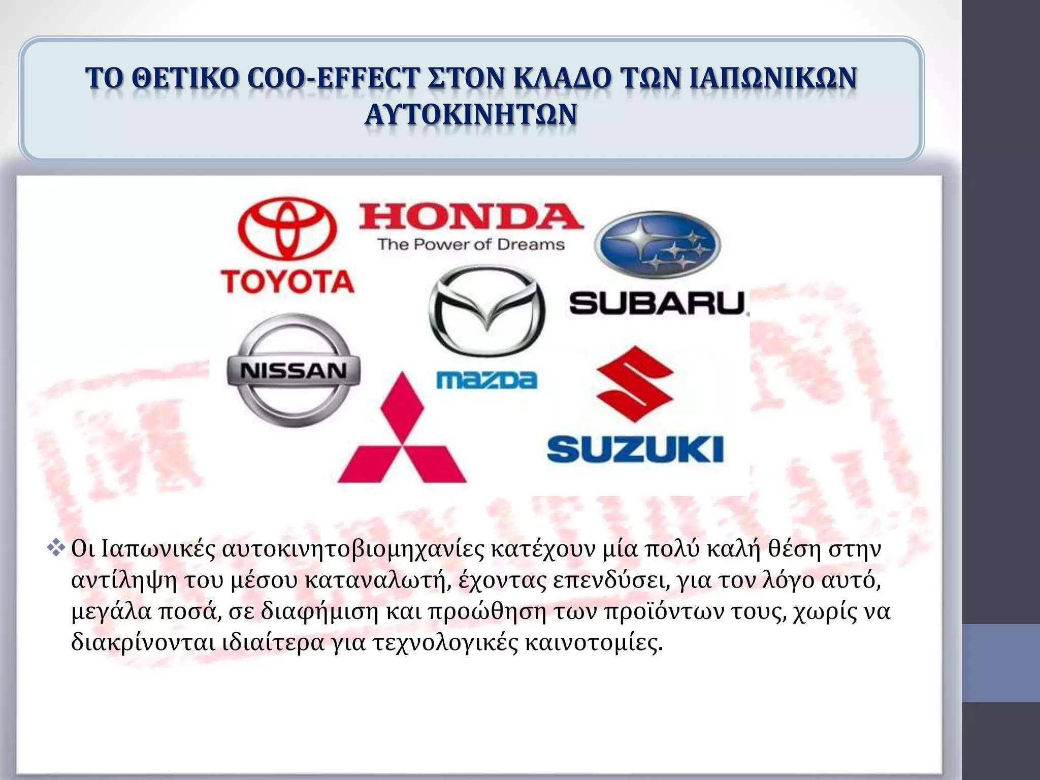 Οι Ιαπωνικές αυτοκινητοβιομηχανίες κατέχουν μία πολύ καλή θέση στην
αντίληψη του μέσου καταναλωτή, έχοντας επενδύσει, για τον λόγο αυτό,
μεγάλα ποσά, σε διαφήμιση και προώθηση των προϊόντων τους, χωρίς να
διακρίνονται ιδιαίτερα για τεχνολογικές καινοτομίες.
ΤΟ ΘΕΤΙΚΟ COO-EFFECT ΣΤΟΝ ΚΛΑΔΟ ΤΩΝ ΙΑΠΩΝΙΚΩΝ
ΑΥΤΟΚΙΝΗΤΩΝ
 