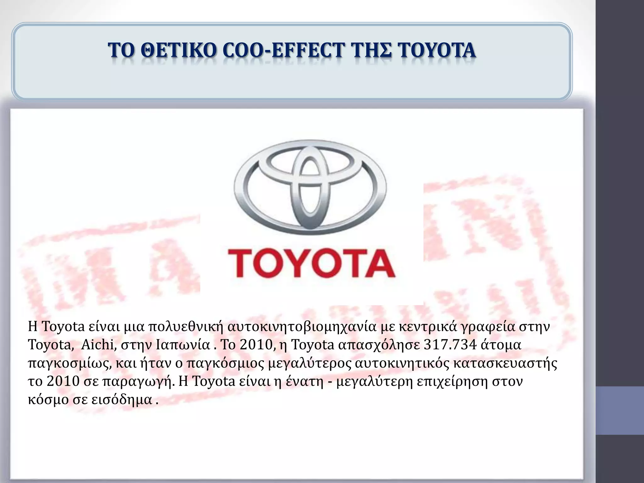 Η Toyota είναι μια πολυεθνική αυτοκινητοβιομηχανία με κεντρικά γραφεία στην
Toyota, Aichi, στην Ιαπωνία . Το 2010, η Toyota απασχόλησε 317.734 άτομα
παγκοσμίως, και ήταν ο παγκόσμιος μεγαλύτερος αυτοκινητικός κατασκευαστής
το 2010 σε παραγωγή. Η Toyota είναι η ένατη - μεγαλύτερη επιχείρηση στον
κόσμο σε εισόδημα .
ΤΟ ΘΕΤΙΚΟ COO-EFFECT ΤΗΣ TOYOTA
 