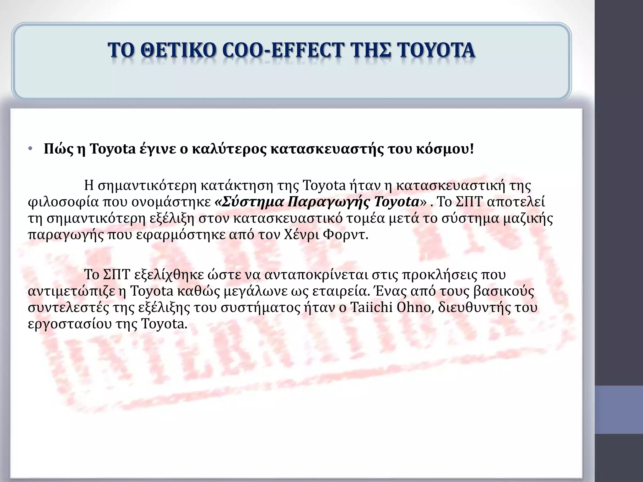 • Πώς η Toyota έγινε ο καλύτερος κατασκευαστής του κόσμου!
Η σημαντικότερη κατάκτηση της Toyota ήταν η κατασκευαστική της
φιλοσοφία που ονομάστηκε «Σύστημα Παραγωγής Toyota» . Το ΣΠΤ αποτελεί
τη σημαντικότερη εξέλιξη στον κατασκευαστικό τομέα μετά το σύστημα μαζικής
παραγωγής που εφαρμόστηκε από τον Χένρι Φορντ.
Το ΣΠΤ εξελίχθηκε ώστε να ανταποκρίνεται στις προκλήσεις που
αντιμετώπιζε η Toyota καθώς μεγάλωνε ως εταιρεία. Ένας από τους βασικούς
συντελεστές της εξέλιξης του συστήματος ήταν ο Taiichi Ohno, διευθυντής του
εργοστασίου της Toyota.
ΤΟ ΘΕΤΙΚΟ COO-EFFECT ΤΗΣ TOYOTA
 