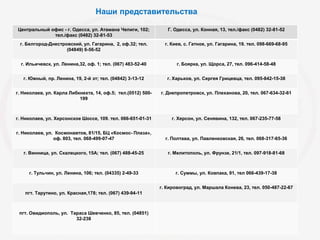 Центральный офис - г. Одесса, ул. Атамана Чепиги, 102;
тел./факс (0482) 32-81-53
Г. Одесса, ул. Конная, 13, тел./факс (0482) 32-81-52
г. Белгород-Днестровский, ул. Гагарина, 2, оф.32; тел.
(04849) 6-56-52
г. Киев, с. Гатное, ул. Гагарина, 19. тел. 098-669-68-95
г. Ильичевск, ул. Ленина,32, оф. 1; тел. (067) 483-52-40 г. Боярка, ул. Щорса, 27, тел. 096-414-58-48
г. Южный, пр. Ленина, 19, 2-й эт; тел. (04842) 3-13-12 г. Харьков, ул. Сергея Грицевца, тел. 095-842-15-38
г. Николаев, ул. Карла Либкнехта, 14, оф.5; тел.(0512) 500-
199
г. Днепропетровск, ул. Плеханова, 20, тел. 067-634-32-61
г. Николаев, ул. Херсонское Шоссе, 109. тел. 066-651-01-31 г. Херсон, ул. Сенявина, 132, тел. 067-235-77-58
г. Николаев, ул. Космонавтов, 81/15, БЦ «Космос- Плаза»,
оф. 803, тел. 068-499-07-47 г. Полтава, ул. Павленковская, 26, тел. 068-317-65-36
г. Винница, ул. Скалецкого, 15А; тел. (067) 488-45-25 г. Мелитополь, ул. Фрунзе, 21/1, тел. 097-918-81-68
г. Тульчин, ул. Ленина, 106; тел. (04335) 2-49-33 г. Суммы, ул. Ковпака, 91, тел 066-439-17-38
пгт. Тарутино, ул. Красная,178; тел. (067) 439-94-11
г. Кировоград, ул. Маршала Конева, 23, тел. 050-487-22-67
пгт. Овидиополь, ул. Тараса Шевченко, 85, тел. (04851)
32-238
Наши представительства
 