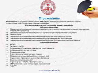 Страхование
МП Универсал ЛТД с удовольствием поможет ВАМ выбрать подходящую страховую компанию, которая в
полном объеме будет соответствовать Вашим требованиям!
Мы предлагаем услуги по следующим видам страхования:
Обязательные виды:
 Обязательное страхование гражданско-правовой ответственности владельцев наземных транспортных
средств (автогражданка)
 Обязательное страхование от несчастных случаев на транспорте (пас/места, водители)
 Зеленая карта
 Обязательное страхование ответственности владельцев огнестрельного оружия
 Обязательное страхование ответственности субъектов перевозки опасных грузов
 Обязательное страхование ответственности владельцев (пользователей) опасных объектов
Добровольные виды:
 КАСКО
 Экспресс - КАСКО
 Страхование добровольной гражданской ответственности
 Страхование Несчастных случаев
 Страхование грузов
 Ответственность перед третьими лицами
 Страхование имущества (залоговое, экспресс, др.)
 Медицинское страхование выезжающих за границу
 Страхование пассажира/мест
 Морские риски ( КАСКО , Ответственность)
 СМР (ответственность экспедиторов, перевозчиков)
 и другие
 
