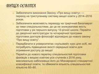 ВИЩА ОСВІТА
 Забезпечити виконання Закону «Про вищу освіту» —
перехід на триступеневу систему вищої освіти у 2014–2016
роках.
 Забезпечити можливість переходу на трирічний бакалаврат
за тими спеціальностями, де це не знижуватиме якість
підготовки у рік першого випуску 12-річної школи. Перейти
до дворічної магістратури та чотирирічної програми
підготовки докторів філософії відповідно до нового закону
“Про вищу освіту”.
 Передбачити в університетах «нульовий» курс для осіб, які
потребують підвищення якості середньої освіти для
отримання доступу до вищої
 Перейти до нового переліку спеціальностей підготовки
фахівців з вищою освітою усіх ступенів з 2016 року,
максимально наблизивши його до Міжнародної стандартної
класифікації освіти, та обмежити кількість спеціальностей
кількістю 60–80.
 