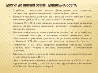 ДОСТУП ДО ЯКІСНОЇ ОСВІТИ. ДОШКІЛЬНА ОСВІТА
 Розробити і впровадити модель фінансування, яка оптимально
поєднуватиме державне (комунальне) і приватне інвестування.
 Збільшити охоплення дітей віком від 4 років до початку навчання у школі
навчанням у ДНЗ до 85 % 2017 року та до 95 % 2020 року.
 Протягом 2015–2018 років звільнити приміщення дошкільних навчальних
закладів, зайняті іншими установами, і передати їх дошкільним дитячим
навчальним закладам.
 Забезпечити будівництво нових дошкільних установ (там, де це необхідно)
із залученням інвесторів, з наданням останнім податкових пільг з
обов’язковим дотриманням принципів універсального дизайну відповідно
до Конвенції ООН «Про права людей з інвалідністю» (стаття 24. Освіта).
 Передбачити з 2017 року відкриття дошкільних навчальних закладів
сімейного типу (зокрема в житлових приміщеннях) і корпоративних
(відомчих).
 Забезпечити здобуття дошкільної освіти відповідно до вікової періодизації
(згідно з класифікацією ВООЗ).
 Діти з особливими освітніми потребами (відповідно до ОЕСР) — діти з
порушеннями розвитку, з соціально вразливих груп, національних меншин,
діти-біженці та інші маргінальні групи.
 
