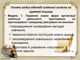 •
• Модель 1. Творення нових форм організації
освітньої діяльності, ґрунтованих на
прогнозуванні і швидкому реагуванні на виклики:
впровадження інноваційних методик
навчання,
 творення освітніх інституцій нового зразка,
 запровадження зовнішнього незалежного
оцінювання,
 підготовка й ухвалення «галузевих»
освітніх законів.
Основні моделі відповіді освітньої системи на
життєві виклики
 