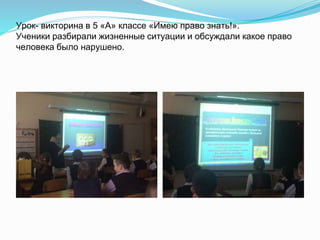Урок- викторина в 5 «А» классе «Имею право знать!».
Ученики разбирали жизненные ситуации и обсуждали какое право
человека было нарушено.
 
