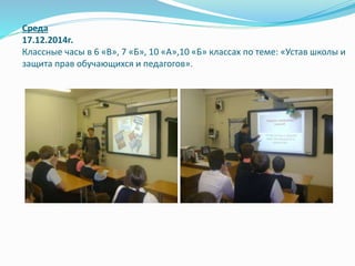 Среда
17.12.2014г.
Классные часы в 6 «В», 7 «Б», 10 «А»,10 «Б» классах по теме: «Устав школы и
защита прав обучающихся и педагогов».
 
