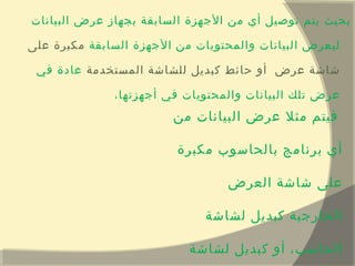 ‫البيانات‬ ‫عرض‬ ‫بجهاز‬ ‫السابقة‬ ‫الجهزة‬ ‫من‬ ‫أي‬ ‫توصيل‬ ‫يتم‬ ‫بحيث‬
‫السابقة‬ ‫الجهزة‬ ‫من‬ ‫والمحتويات‬ ‫البيانات‬ ‫ليعرض‬‫على‬ ‫مكبرة‬
‫المستخدمة‬ ‫للشاشة‬ ‫كبديل‬ ‫حائط‬ ‫أو‬ ‫عرض‬ ‫شاشة‬‫في‬ ‫عادة‬
،‫أجهزتها‬ ‫في‬ ‫والمحتويات‬ ‫البيانات‬ ‫تلك‬ ‫عرض‬
‫من‬ ‫البيانات‬ ‫عرض‬ ‫مثل‬ ‫فيتم‬
‫مكبرة‬ ‫بالحاسوب‬ ‫برنامج‬ ‫أي‬
‫العرض‬ ‫شاشة‬ ‫على‬
‫لشاشة‬ ‫كبديل‬ ‫الخارجية‬
‫لشاشة‬ ‫كبديل‬ ‫أو‬ ،‫الحاسب‬
 