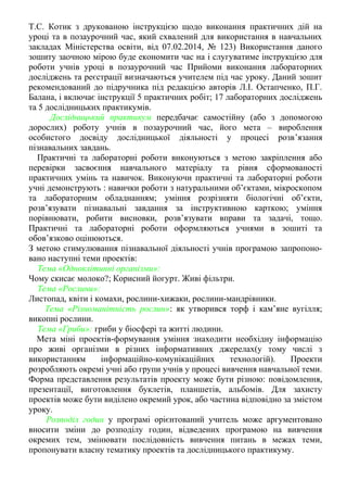 Т.С. Котик з друкованою інструкцією щодо виконання практичних дій на
уроці та в позаурочний час, який схвалений для використання в навчальних
закладах Міністерства освіти, від 07.02.2014, № 123) Використання даного
зошиту заочною мірою буде економити час на i слугуватиме інструкцією для
роботи учнiв уроці в позаурочний час Прийоми виконання лабораторних
досліджень та реєстрації визначаються учителем під час уроку. Даний зошит
рекомендований до підручника під редакцією авторів Л.І. Остапченко, П.Г.
Балана, і включає інструкції 5 практичних робіт; 17 лабораторних досліджень
та 5 дослідницьких практикумів.
Дослідницький практикум передбачає самостійну (або з допомогою
дорослих) роботу учнів в позаурочний час, його мета – вироблення
особистого досвіду дослідницької діяльності у процесі розв’язання
пізнавальних завдань.
Практичні та лабораторні роботи виконуються з метою закріплення або
перевірки засвоєння навчального матеріалу та рівня сформованості
практичних умінь та навичок. Виконуючи практичні та лабораторні роботи
учні демонструють : навички роботи з натуральними об’єктами, мікроскопом
та лабораторним обладнанням; уміння розрізняти біологічні об’єкти,
розв’язувати пізнавальні завдання за інструктивною карткою; уміння
порівнювати, робити висновки, розв’язувати вправи та задачі, тощо.
Практичні та лабораторні роботи оформляються учнями в зошиті та
обов’язково оцінюються.
З метою стимулювання пізнавальної діяльності учнів програмою запропоно-
вано наступні теми проектів:
Тема «Одноклітинні організми»:
Чому скисає молоко?; Корисний йогурт. Живі фільтри.
Тема «Рослини»:
Листопад, квіти і комахи, рослини-хижаки, рослини-мандрівники.
Тема «Різноманітність рослин»: як утворився торф і кам’яне вугілля;
викопні рослини.
Тема «Гриби»: гриби у біосфері та житті людини.
Мета міні проектів-формування уміння знаходити необхідну інформацію
про живі організми в різних інформативних джерелах(у тому числі з
використанням інформаційно-комунікаційних технологій). Проекти
розробляють окремі учні або групи учнів у процесі вивчення навчальної теми.
Форма представлення результатів проекту може бути різною: повідомлення,
презентації, виготовлення буклетів, планшетів, альбомів. Для захисту
проектів може бути виділено окремий урок, або частина відповідно за змістом
уроку.
Розподіл годин у програмі орієнтований учитель може аргументовано
вносити зміни до розподілу годин, відведених програмою на вивчення
окремих тем, змінювати послідовність вивчення питань в межах теми,
пропонувати власну тематику проектів та дослідницького практикуму.
 