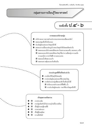 ชั้นประถมศึกษาปีที่ ๔  ภาคเรียนที่ ๑  ปีการศึกษา ๒๕๕๗
235
ระดับชั้น ป.๔-๖
นำ�มาประยุกต์ใช้ในชีวิตประจำ�วัน
♠	 การเลือกใช้วัสดุให้ปลอดภัย
♠	 การประดิษฐ์ของเล่นของใช้จากเศษวัสดุ
♠	 การจัดจำ�แนกกลุ่มพืชและสัตว์ในท้องถิ่นได้
	 ❀	 ทำ�โครงงานสำ�รวจการใช้ไฟฟ้า, นํ้า
	 ❀	 การประดิษฐ์ของเล่น - ของใช้จากวัสดุเหลือใช้
การทดลอง/อภิปรายกลุ่ม
♠	 อภิปรายและวาดภาพส่วนประกอบภายนอกของพืชและสัตว์
♠	 ทดลองปลูกต้นไม้ (ต้นหอม)
♠	 ประดิษฐ์ของเล่นจากวัสดุเหลือใช้
♠	 ทดลองการเปลี่ยนแปลงรูปร่างของวัสดุทำ�ให้เกิดผลเสียอย่างไร
	 ❀	 ทดลองและอภิปรายสมบัติของสารในสถานะของแข็ง, ของเหลว, แก๊ส
	 ❀	 ทดลองและอภิปรายสมบัติของวัสดุ ได้แก่ ความยืดหยุ่น ความแข็ง
		 ความเหนียว การนำ�ไฟฟ้า ความหนาแน่น
	 ❀	 ทดลองนํ้าเสียเพราะอะไร
	 ❀	 ทดลองตรวจฝุ่นละอองในท้องถิ่น
กลุ่มสาระการเรียนรู้วิทยาศาสตร์
เน้นคุณธรรมจริยธรรม
♠	 ❀	 การประหยัด
♠	 ❀	 การปลูกจิตสำ�นึกในการอนุรักษ์สิ่งแวดล้อม
♠	 ❀	 เป็นผู้นำ�และผู้ตามที่ดี
♠	 ❀	 การตรงต่อเวลา
♠	 ❀	 เป็นผู้มีเหตุมีผล
♠	 ❀	 ความซื่อสัตย์
 