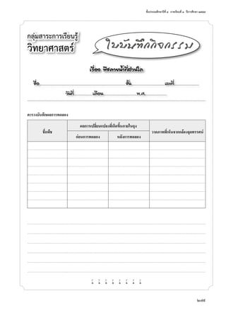 ชั้นประถมศึกษาปีที่ ๔  ภาคเรียนที่ ๑  ปีการศึกษา ๒๕๕๗
279
ตารางบันทึกผลการทดลอง
ชื่อพืช
ผลการเปลี่ยนแปลงที่เกิดขึ้นภายในถุง
วาดภาพที่เห็นจากกล้องจุลทรรศน์
ก่อนการทดลอง หลังการทดลอง
w w w w w w w w
กลุ่มสาระการเรียนรู้
วิทยาศาสตร์
เรื่อง พืชคายนํ้าที่ส่วนใด
ชื่อ..................................................................................................................ชั้น............................................เลขที่.................................
วันที่.........................เดือน............................................พ.ศ.............................
ใบบันทึกกิจกรรม
 