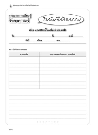 คู่มือครูสอนทางไกลผ่านดาวเทียมสำ�หรับโรงเรียนปลายทาง
280
กลุ่มสาระการเรียนรู้
วิทยาศาสตร์
เรื่อง ตรวจสอบนํ้าตาลในพืชได้อย่างไร
ชื่อ..................................................................................................................ชั้น............................................เลขที่.................................
วันที่.........................เดือน............................................พ.ศ.............................
ใบบันทึกกิจกรรม
ตารางบันทึกผลการทดลอง
ส่วนของพืช ผลการทดสอบกับสารละลายเบเนดิกต์
w w w w w w w w
 