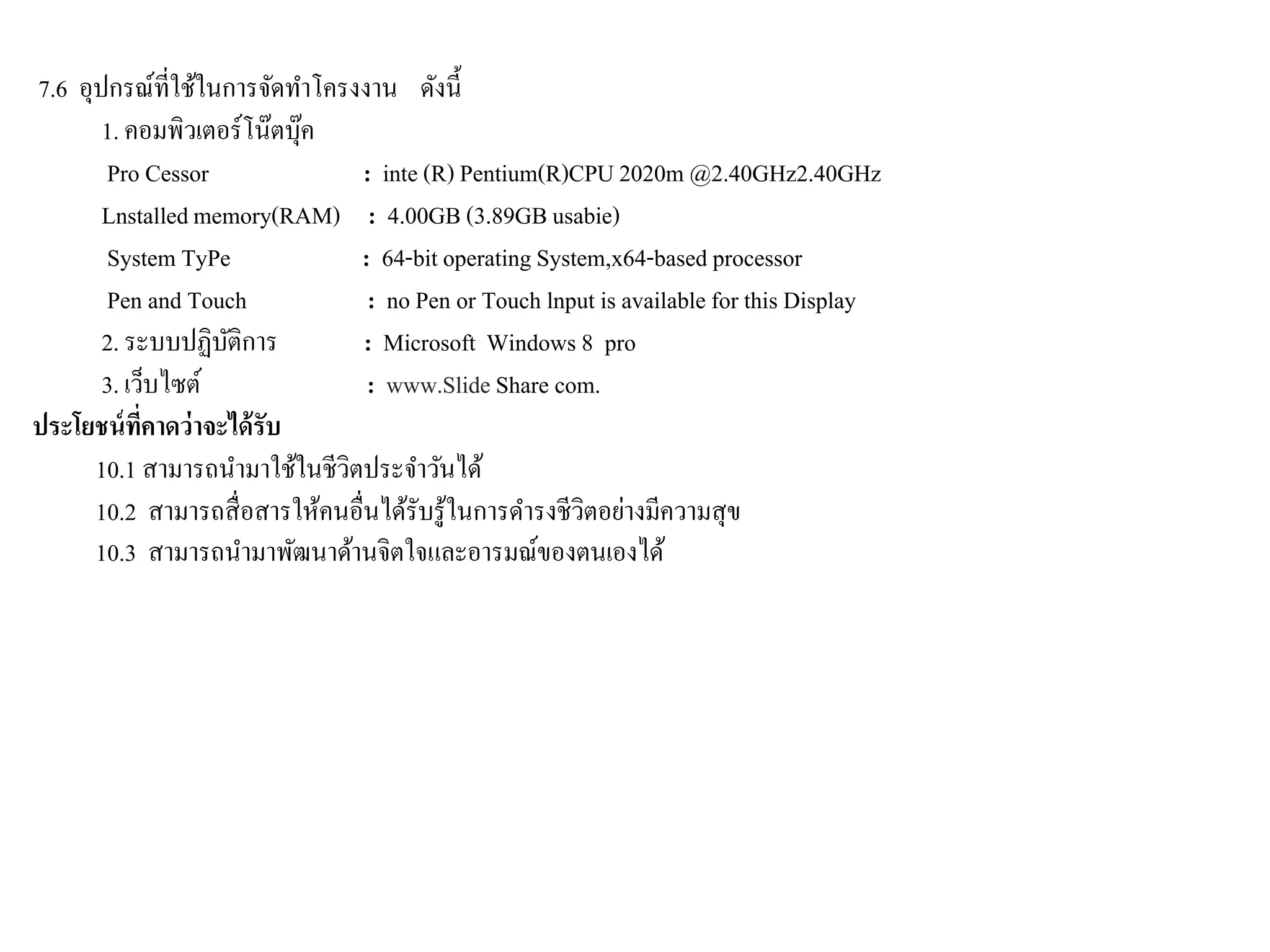 7.6 อุปกรณ์ที่ใช้ในการจัดทาโครงงาน ดังนี้
1. คอมพิวเตอร์โน๊ตบุ๊ค
Pro Cessor : inte (R) Pentium(R)CPU2020m @2.40GHz2.40GHz
Lnstalledmemory(RAM) : 4.00GB(3.89GBusabie)
System TyPe : 64-bit operating System,x64-based processor
Pen and Touch : no Pen or Touch lnput is available for this Display
2. ระบบปฏิบัติการ : Microsoft Windows 8 pro
3. เว็บไซต์ : www.Slide Share com.
ประโยชน์ที่คาดว่าจะได้รับ
10.1 สามารถนามาใช้ในชีวิตประจาวันได้
10.2 สามารถสื่อสารให้คนอื่นได้รับรู้ในการดารงชีวิตอย่างมีความสุข
10.3 สามารถนามาพัฒนาด้านจิตใจและอารมณ์ของตนเองได้
 