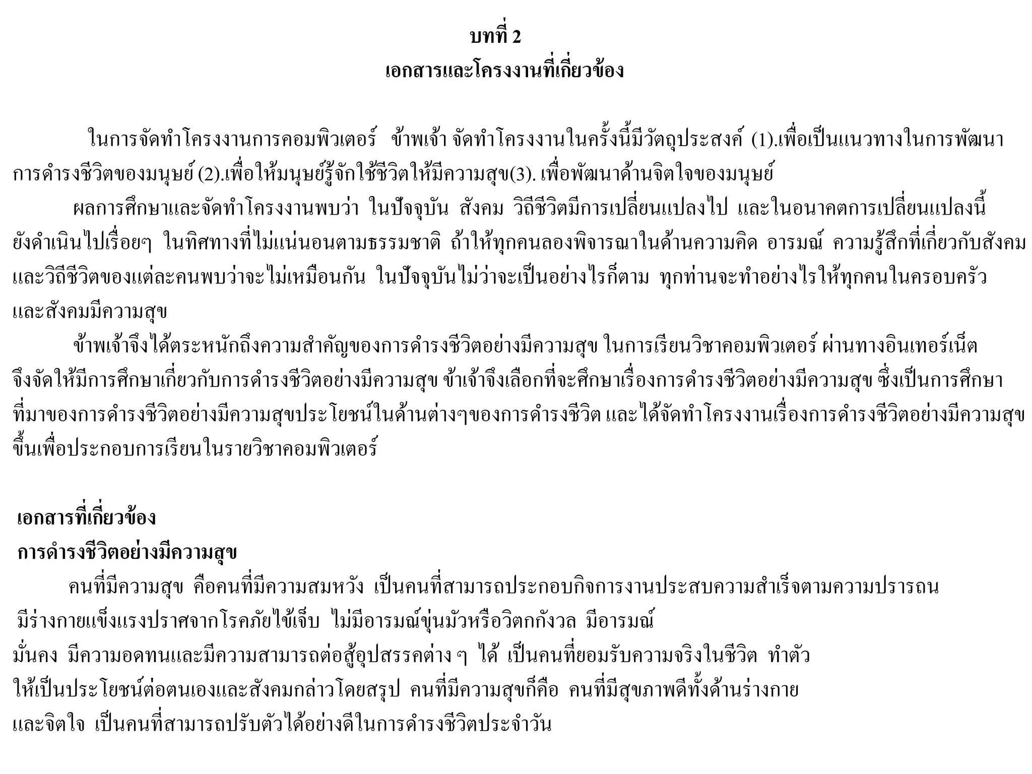 บทที่ 2
เอกสารและโครงงานที่เกี่ยวข้อง
ในการจัดทาโครงงานการคอมพิวเตอร์ ข้าพเจ้า จัดทาโครงงานในครั้งนี้มีวัตถุประสงค์ (1).เพื่อเป็นแนวทางในการพัฒนา
การดารงชีวิตของมนุษย์(2).เพื่อให้มนุษย์รู้จักใช้ชีวิตให้มีความสุข(3).เพื่อพัฒนาด้านจิตใจของมนุษย์
ผลการศึกษาและจัดทาโครงงานพบว่า ในปัจจุบัน สังคม วิถีชีวิตมีการเปลี่ยนแปลงไป และในอนาคตการเปลี่ยนแปลงนี้
ยังดาเนินไปเรื่อยๆ ในทิศทางที่ไม่แน่นอนตามธรรมชาติ ถ้าให้ทุกคนลองพิจารณาในด้านความคิด อารมณ์ ความรู้สึกที่เกี่ยวกับสังคม
และวิถีชีวิตของแต่ละคนพบว่าจะไม่เหมือนกัน ในปัจจุบันไม่ว่าจะเป็นอย่างไรก็ตาม ทุกท่านจะทาอย่างไรให้ทุกคนในครอบครัว
และสังคมมีความสุข
ข้าพเจ้าจึงได้ตระหนักถึงความสาคัญของการดารงชีวิตอย่างมีความสุขในการเรียนวิชาคอมพิวเตอร์ ผ่านทางอินเทอร์เน็ต
จึงจัดให้มีการศึกษาเกี่ยวกับการดารงชีวิตอย่างมีความสุขข้าเจ้าจึงเลือกที่จะศึกษาเรื่องการดารงชีวิตอย่างมีความสุขซึ่งเป็นการศึกษา
ที่มาของการดารงชีวิตอย่างมีความสุขประโยชน์ในด้านต่างๆของการดารงชีวิตและได้จัดทาโครงงานเรื่องการดารงชีวิตอย่างมีความสุข
ขึ้นเพื่อประกอบการเรียนในรายวิชาคอมพิวเตอร์
เอกสารที่เกี่ยวข้อง
การดารงชีวิตอย่างมีความสุข
คนที่มีความสุข คือคนที่มีความสมหวัง เป็นคนที่สามารถประกอบกิจการงานประสบความสาเร็จตามความปรารถน
มีร่างกายแข็งแรงปราศจากโรคภัยไข้เจ็บ ไม่มีอารมณ์ขุ่นมัวหรือวิตกกังวล มีอารมณ์
มั่นคง มีความอดทนและมีความสามารถต่อสู้อุปสรรคต่างๆ ได้ เป็นคนที่ยอมรับความจริงในชีวิต ทาตัว
ให้เป็นประโยชน์ต่อตนเองและสังคมกล่าวโดยสรุป คนที่มีความสุขก็คือ คนที่มีสุขภาพดีทั้งด้านร่างกาย
และจิตใจ เป็นคนที่สามารถปรับตัวได้อย่างดีในการดารงชีวิตประจาวัน
 