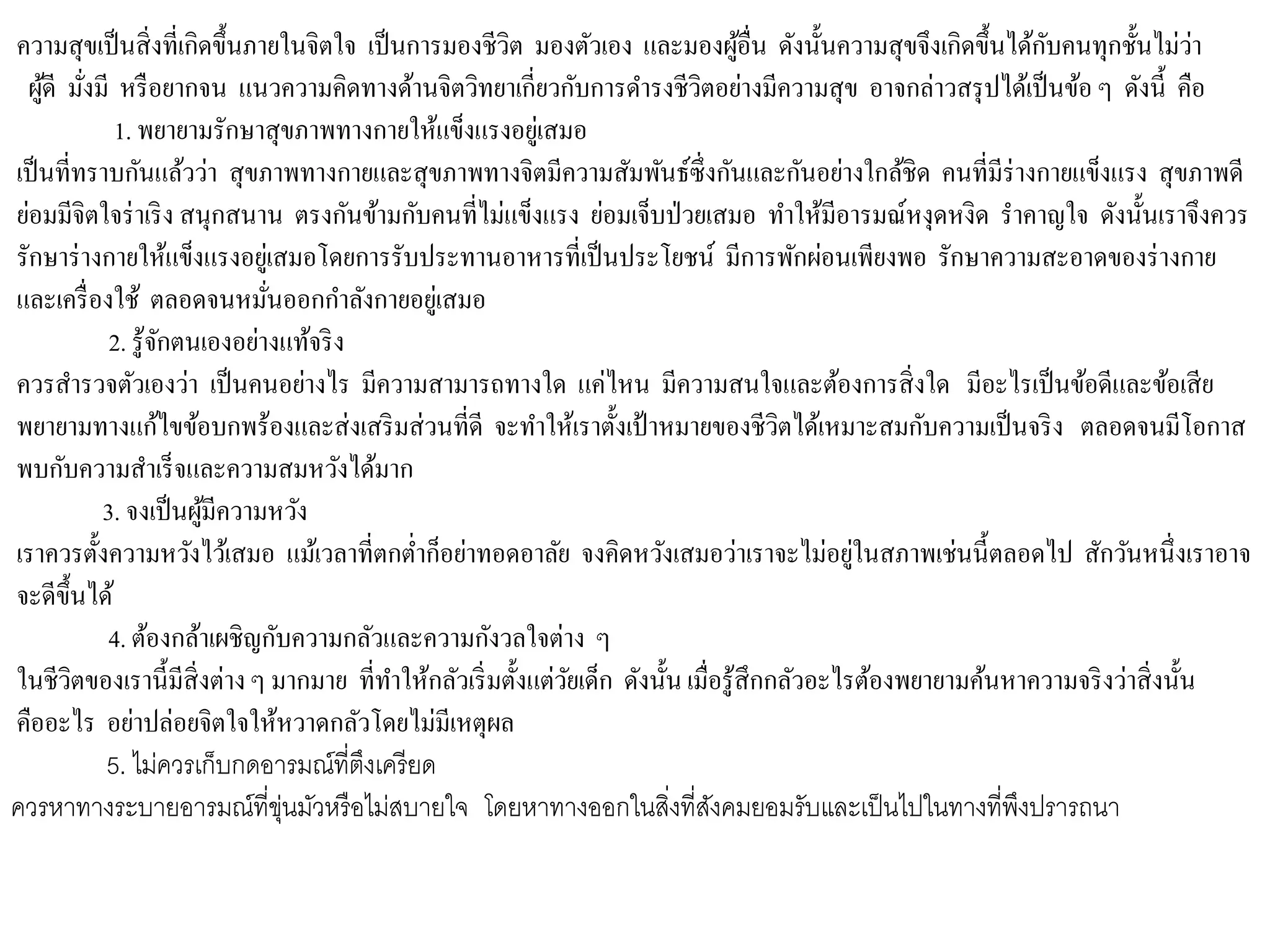 ความสุขเป็นสิ่งที่เกิดขึ้นภายในจิตใจ เป็นการมองชีวิต มองตัวเอง และมองผู้อื่น ดังนั้นความสุขจึงเกิดขึ้นได้กับคนทุกชั้นไม่ว่า
ผู้ดี มั่งมี หรือยากจน แนวความคิดทางด้านจิตวิทยาเกี่ยวกับการดารงชีวิตอย่างมีความสุข อาจกล่าวสรุปได้เป็นข้อ ๆ ดังนี้ คือ
1. พยายามรักษาสุขภาพทางกายให้แข็งแรงอยู่เสมอ
เป็นที่ทราบกันแล้วว่า สุขภาพทางกายและสุขภาพทางจิตมีความสัมพันธ์ซึ่งกันและกันอย่างใกล้ชิด คนที่มีร่างกายแข็งแรง สุขภาพดี
ย่อมมีจิตใจร่าเริง สนุกสนาน ตรงกันข้ามกับคนที่ไม่แข็งแรง ย่อมเจ็บป่วยเสมอ ทาให้มีอารมณ์หงุดหงิด ราคาญใจ ดังนั้นเราจึงควร
รักษาร่างกายให้แข็งแรงอยู่เสมอโดยการรับประทานอาหารที่เป็นประโยชน์ มีการพักผ่อนเพียงพอ รักษาความสะอาดของร่างกาย
และเครื่องใช้ ตลอดจนหมั่นออกกาลังกายอยู่เสมอ
2. รู้จักตนเองอย่างแท้จริง
ควรสารวจตัวเองว่า เป็นคนอย่างไร มีความสามารถทางใด แค่ไหน มีความสนใจและต้องการสิ่งใด มีอะไรเป็นข้อดีและข้อเสีย
พยายามทางแก้ไขข้อบกพร้องและส่งเสริมส่วนที่ดี จะทาให้เราตั้งเป้าหมายของชีวิตได้เหมาะสมกับความเป็นจริง ตลอดจนมีโอกาส
พบกับความสาเร็จและความสมหวังได้มาก
3. จงเป็นผู้มีความหวัง
เราควรตั้งความหวังไว้เสมอ แม้เวลาที่ตกต่าก็อย่าทอดอาลัย จงคิดหวังเสมอว่าเราจะไม่อยู่ในสภาพเช่นนี้ตลอดไป สักวันหนึ่งเราอาจ
จะดีขึ้นได้
4. ต้องกล้าเผชิญกับความกลัวและความกังวลใจต่าง ๆ
ในชีวิตของเรานี้มีสิ่งต่างๆ มากมาย ที่ทาให้กลัวเริ่มตั้งแต่วัยเด็ก ดังนั้น เมื่อรู้สึกกลัวอะไรต้องพยายามค้นหาความจริงว่าสิ่งนั้น
คืออะไร อย่าปล่อยจิตใจให้หวาดกลัวโดยไม่มีเหตุผล
5. ไม่ควรเก็บกดอารมณ์ที่ตึงเครียด
ควรหาทางระบายอารมณ์ที่ขุ่นมัวหรือไม่สบายใจ โดยหาทางออกในสิ่งที่สังคมยอมรับและเป็นไปในทางที่พึงปรารถนา
 