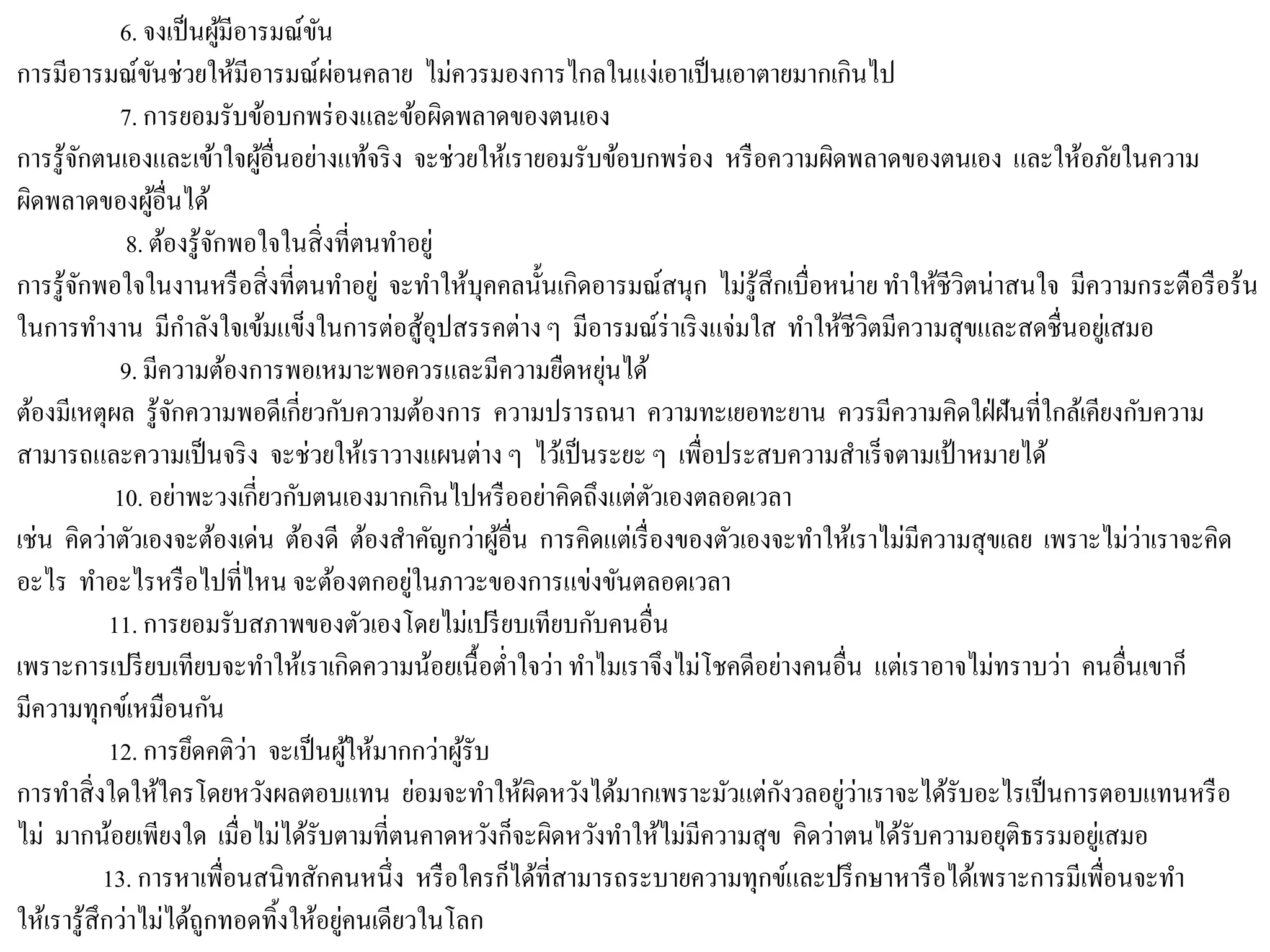 6. จงเป็นผู้มีอารมณ์ขัน
การมีอารมณ์ขันช่วยให้มีอารมณ์ผ่อนคลาย ไม่ควรมองการไกลในแง่เอาเป็นเอาตายมากเกินไป
7. การยอมรับข้อบกพร่องและข้อผิดพลาดของตนเอง
การรู้จักตนเองและเข้าใจผู้อื่นอย่างแท้จริง จะช่วยให้เรายอมรับข้อบกพร่อง หรือความผิดพลาดของตนเอง และให้อภัยในความ
ผิดพลาดของผู้อื่นได้
8. ต้องรู้จักพอใจในสิ่งที่ตนทาอยู่
การรู้จักพอใจในงานหรือสิ่งที่ตนทาอยู่ จะทาให้บุคคลนั้นเกิดอารมณ์สนุก ไม่รู้สึกเบื่อหน่าย ทาให้ชีวิตน่าสนใจ มีความกระตือรือร้น
ในการทางาน มีกาลังใจเข้มแข็งในการต่อสู้อุปสรรคต่างๆ มีอารมณ์ร่าเริงแจ่มใส ทาให้ชีวิตมีความสุขและสดชื่นอยู่เสมอ
9. มีความต้องการพอเหมาะพอควรและมีความยืดหยุ่นได้
ต้องมีเหตุผล รู้จักความพอดีเกี่ยวกับความต้องการ ความปรารถนา ความทะเยอทะยาน ควรมีความคิดใฝ่ฝันที่ใกล้เคียงกับความ
สามารถและความเป็นจริง จะช่วยให้เราวางแผนต่าง ๆ ไว้เป็นระยะ ๆ เพื่อประสบความสาเร็จตามเป้าหมายได้
10. อย่าพะวงเกี่ยวกับตนเองมากเกินไปหรืออย่าคิดถึงแต่ตัวเองตลอดเวลา
เช่น คิดว่าตัวเองจะต้องเด่น ต้องดี ต้องสาคัญกว่าผู้อื่น การคิดแต่เรื่องของตัวเองจะทาให้เราไม่มีความสุขเลย เพราะไม่ว่าเราจะคิด
อะไร ทาอะไรหรือไปที่ไหน จะต้องตกอยู่ในภาวะของการแข่งขันตลอดเวลา
11. การยอมรับสภาพของตัวเองโดยไม่เปรียบเทียบกับคนอื่น
เพราะการเปรียบเทียบจะทาให้เราเกิดความน้อยเนื้อต่าใจว่า ทาไมเราจึงไม่โชคดีอย่างคนอื่น แต่เราอาจไม่ทราบว่า คนอื่นเขาก็
มีความทุกข์เหมือนกัน
12. การยึดคติว่า จะเป็นผู้ให้มากกว่าผู้รับ
การทาสิ่งใดให้ใครโดยหวังผลตอบแทน ย่อมจะทาให้ผิดหวังได้มากเพราะมัวแต่กังวลอยู่ว่าเราจะได้รับอะไรเป็นการตอบแทนหรือ
ไม่ มากน้อยเพียงใด เมื่อไม่ได้รับตามที่ตนคาดหวังก็จะผิดหวังทาให้ไม่มีความสุข คิดว่าตนได้รับความอยุติธรรมอยู่เสมอ
13. การหาเพื่อนสนิทสักคนหนึ่ง หรือใครก็ได้ที่สามารถระบายความทุกข์และปรึกษาหารือได้เพราะการมีเพื่อนจะทา
ให้เรารู้สึกว่าไม่ได้ถูกทอดทิ้งให้อยู่คนเดียวในโลก
 