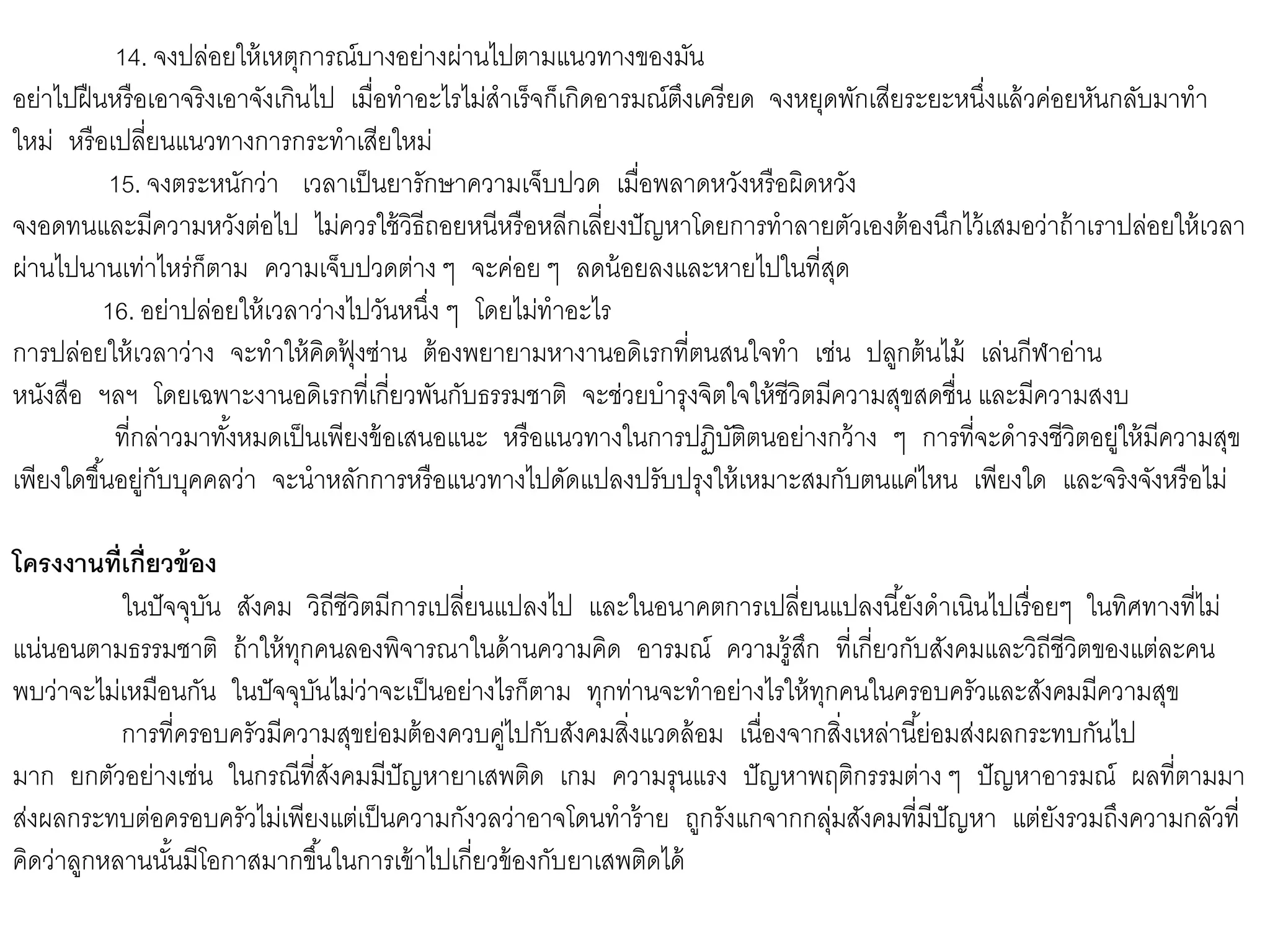 14. จงปล่อยให้เหตุการณ์บางอย่างผ่านไปตามแนวทางของมัน
อย่าไปฝืนหรือเอาจริงเอาจังเกินไป เมื่อทาอะไรไม่สาเร็จก็เกิดอารมณ์ตึงเครียด จงหยุดพักเสียระยะหนึ่งแล้วค่อยหันกลับมาทา
ใหม่ หรือเปลี่ยนแนวทางการกระทาเสียใหม่
15. จงตระหนักว่า เวลาเป็นยารักษาความเจ็บปวด เมื่อพลาดหวังหรือผิดหวัง
จงอดทนและมีความหวังต่อไป ไม่ควรใช้วิธีถอยหนีหรือหลีกเลี่ยงปัญหาโดยการทาลายตัวเองต้องนึกไว้เสมอว่าถ้าเราปล่อยให้เวลา
ผ่านไปนานเท่าไหร่ก็ตาม ความเจ็บปวดต่าง ๆ จะค่อย ๆ ลดน้อยลงและหายไปในที่สุด
16. อย่าปล่อยให้เวลาว่างไปวันหนึ่ง ๆ โดยไม่ทาอะไร
การปล่อยให้เวลาว่าง จะทาให้คิดฟุ้ งซ่าน ต้องพยายามหางานอดิเรกที่ตนสนใจทา เช่น ปลูกต้นไม้ เล่นกีฬาอ่าน
หนังสือ ฯลฯ โดยเฉพาะงานอดิเรกที่เกี่ยวพันกับธรรมชาติ จะช่วยบารุงจิตใจให้ชีวิตมีความสุขสดชื่น และมีความสงบ
ที่กล่าวมาทั้งหมดเป็นเพียงข้อเสนอแนะ หรือแนวทางในการปฏิบัติตนอย่างกว้าง ๆ การที่จะดารงชีวิตอยู่ให้มีความสุข
เพียงใดขึ้นอยู่กับบุคคลว่า จะนาหลักการหรือแนวทางไปดัดแปลงปรับปรุงให้เหมาะสมกับตนแค่ไหน เพียงใด และจริงจังหรือไม่
โครงงานที่เกี่ยวข้อง
ในปัจจุบัน สังคม วิถีชีวิตมีการเปลี่ยนแปลงไป และในอนาคตการเปลี่ยนแปลงนี้ยังดาเนินไปเรื่อยๆ ในทิศทางที่ไม่
แน่นอนตามธรรมชาติ ถ้าให้ทุกคนลองพิจารณาในด้านความคิด อารมณ์ ความรู้สึก ที่เกี่ยวกับสังคมและวิถีชีวิตของแต่ละคน
พบว่าจะไม่เหมือนกัน ในปัจจุบันไม่ว่าจะเป็นอย่างไรก็ตาม ทุกท่านจะทาอย่างไรให้ทุกคนในครอบครัวและสังคมมีความสุข
การที่ครอบครัวมีความสุขย่อมต้องควบคู่ไปกับสังคมสิ่งแวดล้อม เนื่องจากสิ่งเหล่านี้ย่อมส่งผลกระทบกันไป
มาก ยกตัวอย่างเช่น ในกรณีที่สังคมมีปัญหายาเสพติด เกม ความรุนแรง ปัญหาพฤติกรรมต่าง ๆ ปัญหาอารมณ์ ผลที่ตามมา
ส่งผลกระทบต่อครอบครัวไม่เพียงแต่เป็นความกังวลว่าอาจโดนทาร้าย ถูกรังแกจากกลุ่มสังคมที่มีปัญหา แต่ยังรวมถึงความกลัวที่
คิดว่าลูกหลานนั้นมีโอกาสมากขึ้นในการเข้าไปเกี่ยวข้องกับยาเสพติดได้
 