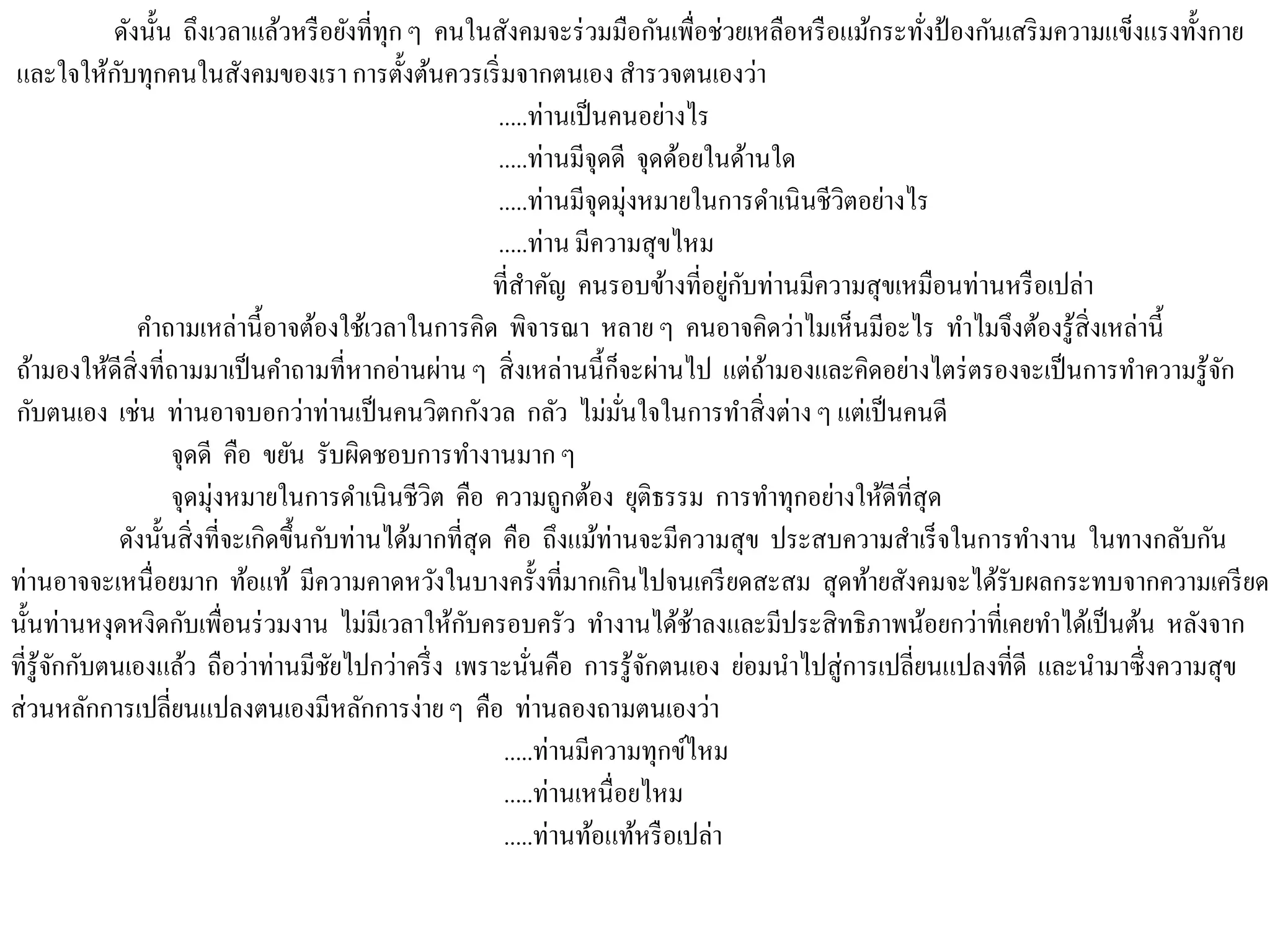 ดังนั้น ถึงเวลาแล้วหรือยังที่ทุกๆ คนในสังคมจะร่วมมือกันเพื่อช่วยเหลือหรือแม้กระทั่งป้องกันเสริมความแข็งแรงทั้งกาย
และใจให้กับทุกคนในสังคมของเรา การตั้งต้นควรเริ่มจากตนเอง สารวจตนเองว่า
.....ท่านเป็นคนอย่างไร
.....ท่านมีจุดดี จุดด้อยในด้านใด
.....ท่านมีจุดมุ่งหมายในการดาเนินชีวิตอย่างไร
.....ท่าน มีความสุขไหม
ที่สาคัญ คนรอบข้างที่อยู่กับท่านมีความสุขเหมือนท่านหรือเปล่า
คาถามเหล่านี้อาจต้องใช้เวลาในการคิด พิจารณา หลาย ๆ คนอาจคิดว่าไมเห็นมีอะไร ทาไมจึงต้องรู้สิ่งเหล่านี้
ถ้ามองให้ดีสิ่งที่ถามมาเป็นคาถามที่หากอ่านผ่าน ๆ สิ่งเหล่านนี้ก็จะผ่านไป แต่ถ้ามองและคิดอย่างไตร่ตรองจะเป็นการทาความรู้จัก
กับตนเอง เช่น ท่านอาจบอกว่าท่านเป็นคนวิตกกังวล กลัว ไม่มั่นใจในการทาสิ่งต่างๆ แต่เป็นคนดี
จุดดี คือ ขยัน รับผิดชอบการทางานมาก ๆ
จุดมุ่งหมายในการดาเนินชีวิต คือ ความถูกต้อง ยุติธรรม การทาทุกอย่างให้ดีที่สุด
ดังนั้นสิ่งที่จะเกิดขึ้นกับท่านได้มากที่สุด คือ ถึงแม้ท่านจะมีความสุข ประสบความสาเร็จในการทางาน ในทางกลับกัน
ท่านอาจจะเหนื่อยมาก ท้อแท้ มีความคาดหวังในบางครั้งที่มากเกินไปจนเครียดสะสม สุดท้ายสังคมจะได้รับผลกระทบจากความเครียด
นั้นท่านหงุดหงิดกับเพื่อนร่วมงาน ไม่มีเวลาให้กับครอบครัว ทางานได้ช้าลงและมีประสิทธิภาพน้อยกว่าที่เคยทาได้เป็นต้น หลังจาก
ที่รู้จักกับตนเองแล้ว ถือว่าท่านมีชัยไปกว่าครึ่ง เพราะนั่นคือ การรู้จักตนเอง ย่อมนาไปสู่การเปลี่ยนแปลงที่ดี และนามาซึ่งความสุข
ส่วนหลักการเปลี่ยนแปลงตนเองมีหลักการง่ายๆ คือ ท่านลองถามตนเองว่า
.....ท่านมีความทุกข์ไหม
.....ท่านเหนื่อยไหม
.....ท่านท้อแท้หรือเปล่า
 