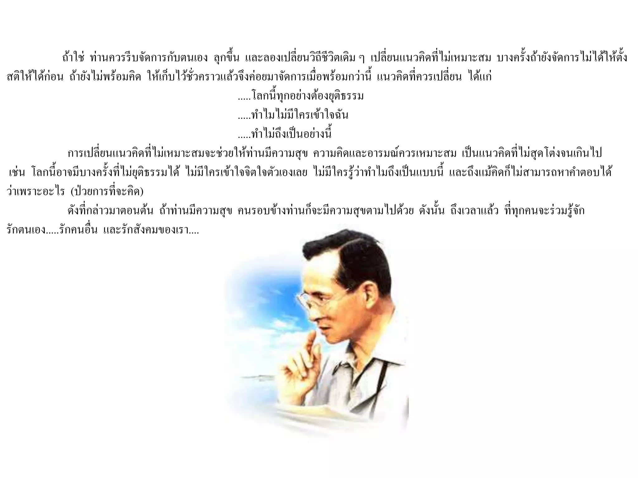 ถ้าใช่ ท่านควรรีบจัดการกับตนเอง ลุกขึ้น และลองเปลี่ยนวิถีชีวิตเดิม ๆ เปลี่ยนแนวคิดที่ไม่เหมาะสม บางครั้งถ้ายังจัดการไม่ได้ให้ตั้ง
สติให้ได้ก่อน ถ้ายังไม่พร้อมคิด ให้เก็บไว้ชั่วคราวแล้วจึงค่อยมาจัดการเมื่อพร้อมกว่านี้ แนวคิดที่ควรเปลี่ยน ได้แก่
.....โลกนี้ทุกอย่างต้องยุติธรรม
.....ทาไมไม่มีใครเข้าใจฉัน
.....ทาไม่ถึงเป็นอย่างนี้
การเปลี่ยนแนวคิดที่ไม่เหมาะสมจะช่วยให้ท่านมีความสุข ความคิดและอารมณ์ควรเหมาะสม เป็นแนวคิดที่ไม่สุดโต่งจนเกินไป
เช่น โลกนี้อาจมีบางครั้งที่ไม่ยุติธรรมได้ ไม่มีใครเข้าใจจิตใจตัวเองเลย ไม่มีใครรู้ว่าทาไมถึงเป็นแบบนี้ และถึงแม้คิดก็ไม่สามารถหาคาตอบได้
ว่าเพราะอะไร (ป่วยการที่จะคิด)
ดังที่กล่าวมาตอนต้น ถ้าท่านมีความสุข คนรอบข้างท่านก็จะมีความสุขตามไปด้วย ดังนั้น ถึงเวลาแล้ว ที่ทุกคนจะร่วมรู้จัก
รักตนเอง.....รักคนอื่น และรักสังคมของเรา....
 