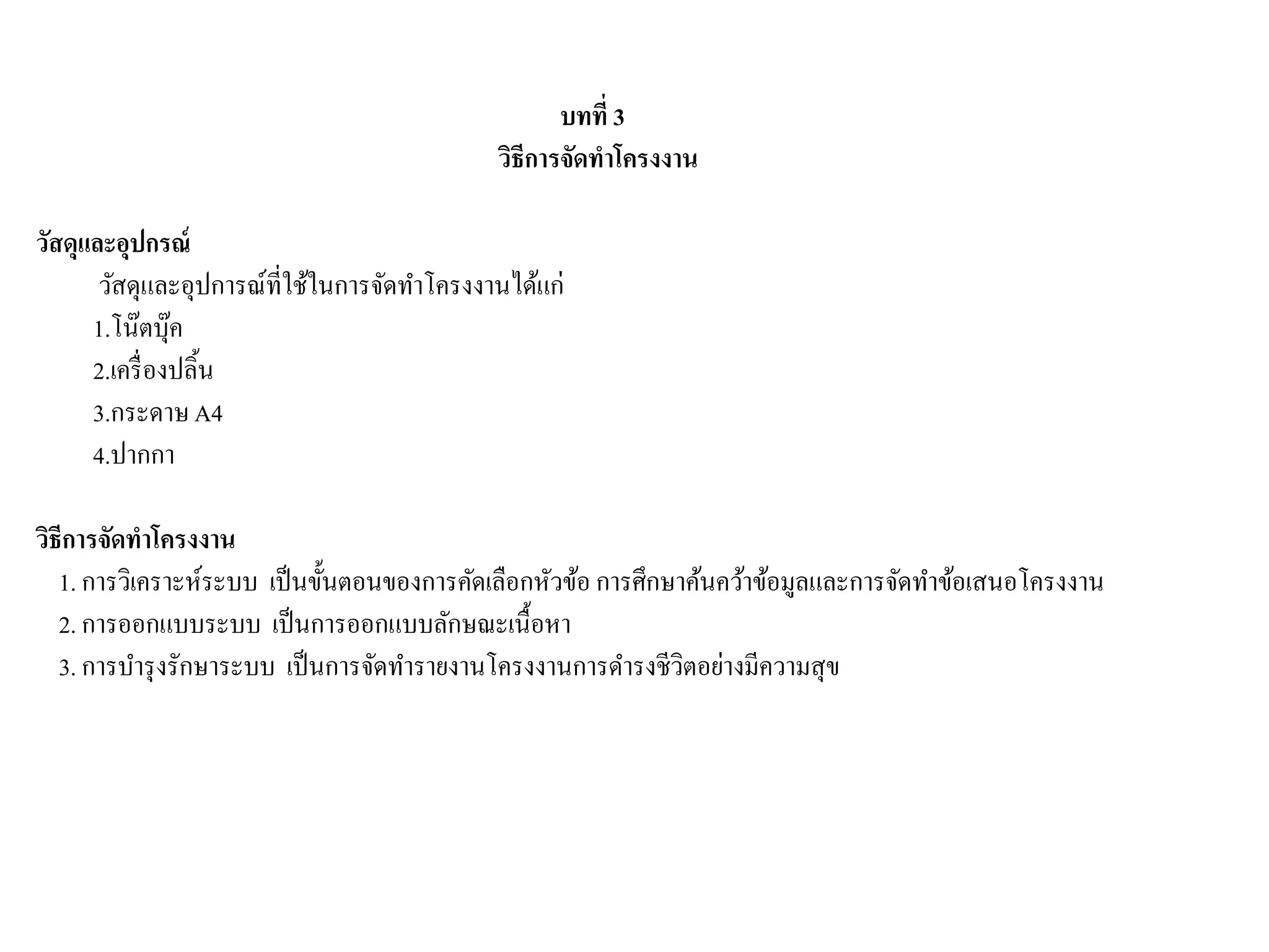 บทที่ 3
วิธีการจัดทาโครงงาน
วัสดุและอุปกรณ์
วัสดุและอุปการณ์ที่ใช้ในการจัดทาโครงงานได้แก่
1.โน๊ตบุ๊ค
2.เครื่องปลิ้น
3.กระดาษA4
4.ปากกา
วิธีการจัดทาโครงงาน
1. การวิเคราะห์ระบบ เป็นขั้นตอนของการคัดเลือกหัวข้อ การศึกษาค้นคว้าข้อมูลและการจัดทาข้อเสนอโครงงาน
2. การออกแบบระบบ เป็นการออกแบบลักษณะเนื้อหา
3. การบารุงรักษาระบบ เป็นการจัดทารายงานโครงงานการดารงชีวิตอย่างมีความสุข
 