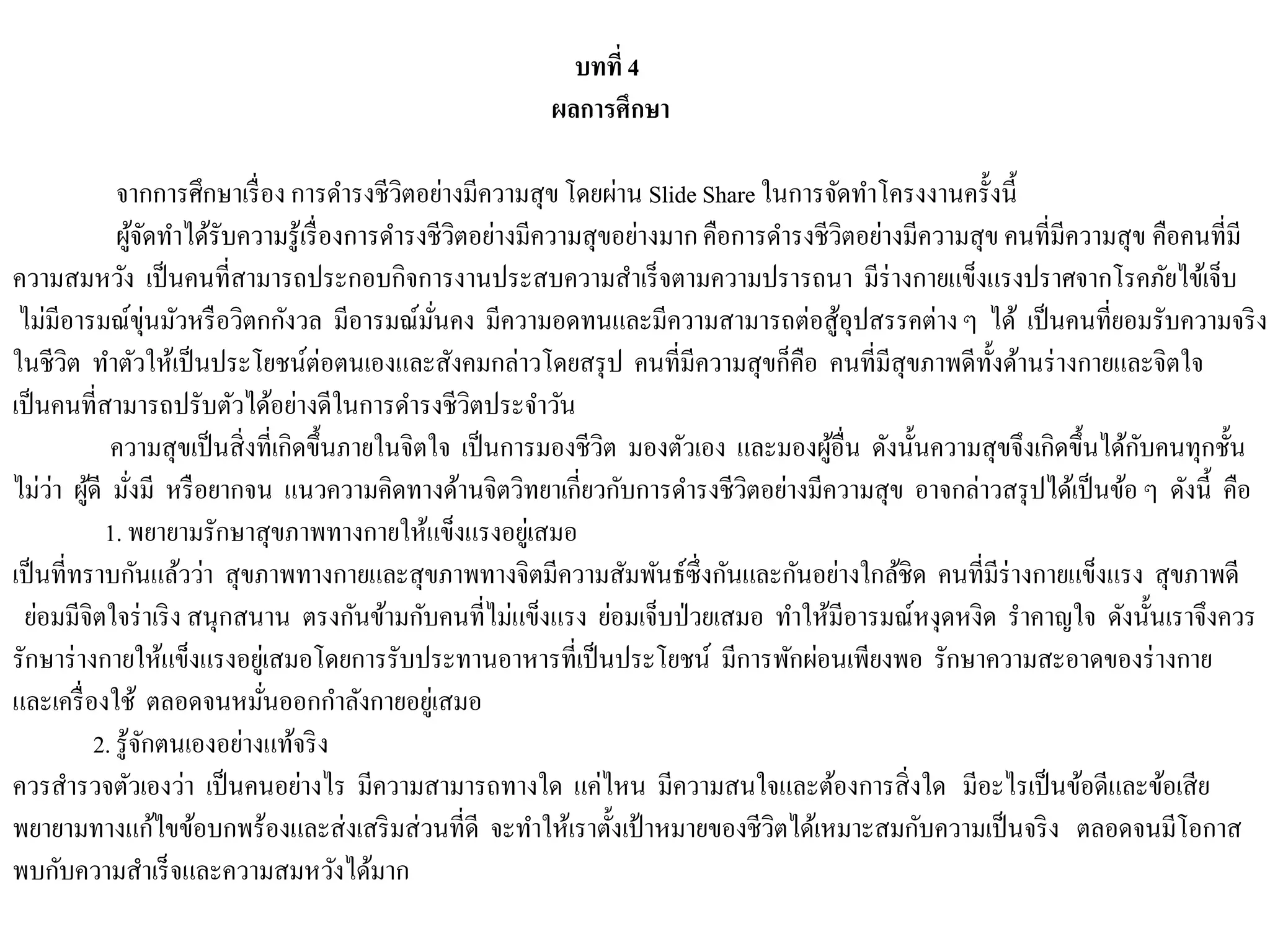 บทที่ 4
ผลการศึกษา
จากการศึกษาเรื่อง การดารงชีวิตอย่างมีความสุขโดยผ่าน Slide Share ในการจัดทาโครงงานครั้งนี้
ผู้จัดทาได้รับความรู้เรื่องการดารงชีวิตอย่างมีความสุขอย่างมากคือการดารงชีวิตอย่างมีความสุข คนที่มีความสุข คือคนที่มี
ความสมหวัง เป็นคนที่สามารถประกอบกิจการงานประสบความสาเร็จตามความปรารถนา มีร่างกายแข็งแรงปราศจากโรคภัยไข้เจ็บ
ไม่มีอารมณ์ขุ่นมัวหรือวิตกกังวล มีอารมณ์มั่นคง มีความอดทนและมีความสามารถต่อสู้อุปสรรคต่างๆ ได้ เป็นคนที่ยอมรับความจริง
ในชีวิต ทาตัวให้เป็นประโยชน์ต่อตนเองและสังคมกล่าวโดยสรุป คนที่มีความสุขก็คือ คนที่มีสุขภาพดีทั้งด้านร่างกายและจิตใจ
เป็นคนที่สามารถปรับตัวได้อย่างดีในการดารงชีวิตประจาวัน
ความสุขเป็นสิ่งที่เกิดขึ้นภายในจิตใจ เป็นการมองชีวิต มองตัวเอง และมองผู้อื่น ดังนั้นความสุขจึงเกิดขึ้นได้กับคนทุกชั้น
ไม่ว่า ผู้ดี มั่งมี หรือยากจน แนวความคิดทางด้านจิตวิทยาเกี่ยวกับการดารงชีวิตอย่างมีความสุข อาจกล่าวสรุปได้เป็นข้อ ๆ ดังนี้ คือ
1. พยายามรักษาสุขภาพทางกายให้แข็งแรงอยู่เสมอ
เป็นที่ทราบกันแล้วว่า สุขภาพทางกายและสุขภาพทางจิตมีความสัมพันธ์ซึ่งกันและกันอย่างใกล้ชิด คนที่มีร่างกายแข็งแรง สุขภาพดี
ย่อมมีจิตใจร่าเริง สนุกสนาน ตรงกันข้ามกับคนที่ไม่แข็งแรง ย่อมเจ็บป่วยเสมอ ทาให้มีอารมณ์หงุดหงิด ราคาญใจ ดังนั้นเราจึงควร
รักษาร่างกายให้แข็งแรงอยู่เสมอโดยการรับประทานอาหารที่เป็นประโยชน์ มีการพักผ่อนเพียงพอ รักษาความสะอาดของร่างกาย
และเครื่องใช้ ตลอดจนหมั่นออกกาลังกายอยู่เสมอ
2. รู้จักตนเองอย่างแท้จริง
ควรสารวจตัวเองว่า เป็นคนอย่างไร มีความสามารถทางใด แค่ไหน มีความสนใจและต้องการสิ่งใด มีอะไรเป็นข้อดีและข้อเสีย
พยายามทางแก้ไขข้อบกพร้องและส่งเสริมส่วนที่ดี จะทาให้เราตั้งเป้าหมายของชีวิตได้เหมาะสมกับความเป็นจริง ตลอดจนมีโอกาส
พบกับความสาเร็จและความสมหวังได้มาก
 