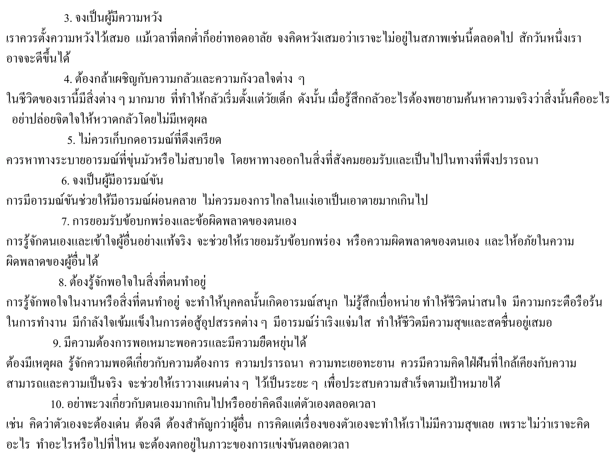 3. จงเป็นผู้มีความหวัง
เราควรตั้งความหวังไว้เสมอ แม้เวลาที่ตกต่าก็อย่าทอดอาลัย จงคิดหวังเสมอว่าเราจะไม่อยู่ในสภาพเช่นนี้ตลอดไป สักวันหนึ่งเรา
อาจจะดีขึ้นได้
4. ต้องกล้าเผชิญกับความกลัวและความกังวลใจต่าง ๆ
ในชีวิตของเรานี้มีสิ่งต่างๆ มากมาย ที่ทาให้กลัวเริ่มตั้งแต่วัยเด็ก ดังนั้น เมื่อรู้สึกกลัวอะไรต้องพยายามค้นหาความจริงว่าสิ่งนั้นคืออะไร
อย่าปล่อยจิตใจให้หวาดกลัวโดยไม่มีเหตุผล
5. ไม่ควรเก็บกดอารมณ์ที่ตึงเครียด
ควรหาทางระบายอารมณ์ที่ขุ่นมัวหรือไม่สบายใจ โดยหาทางออกในสิ่งที่สังคมยอมรับและเป็นไปในทางที่พึงปรารถนา
6. จงเป็นผู้มีอารมณ์ขัน
การมีอารมณ์ขันช่วยให้มีอารมณ์ผ่อนคลาย ไม่ควรมองการไกลในแง่เอาเป็นเอาตายมากเกินไป
7. การยอมรับข้อบกพร่องและข้อผิดพลาดของตนเอง
การรู้จักตนเองและเข้าใจผู้อื่นอย่างแท้จริง จะช่วยให้เรายอมรับข้อบกพร่อง หรือความผิดพลาดของตนเอง และให้อภัยในความ
ผิดพลาดของผู้อื่นได้
8. ต้องรู้จักพอใจในสิ่งที่ตนทาอยู่
การรู้จักพอใจในงานหรือสิ่งที่ตนทาอยู่ จะทาให้บุคคลนั้นเกิดอารมณ์สนุก ไม่รู้สึกเบื่อหน่าย ทาให้ชีวิตน่าสนใจ มีความกระตือรือร้น
ในการทางาน มีกาลังใจเข้มแข็งในการต่อสู้อุปสรรคต่างๆ มีอารมณ์ร่าเริงแจ่มใส ทาให้ชีวิตมีความสุขและสดชื่นอยู่เสมอ
9. มีความต้องการพอเหมาะพอควรและมีความยืดหยุ่นได้
ต้องมีเหตุผล รู้จักความพอดีเกี่ยวกับความต้องการ ความปรารถนา ความทะเยอทะยาน ควรมีความคิดใฝ่ฝันที่ใกล้เคียงกับความ
สามารถและความเป็นจริง จะช่วยให้เราวางแผนต่าง ๆ ไว้เป็นระยะ ๆ เพื่อประสบความสาเร็จตามเป้าหมายได้
10. อย่าพะวงเกี่ยวกับตนเองมากเกินไปหรืออย่าคิดถึงแต่ตัวเองตลอดเวลา
เช่น คิดว่าตัวเองจะต้องเด่น ต้องดี ต้องสาคัญกว่าผู้อื่น การคิดแต่เรื่องของตัวเองจะทาให้เราไม่มีความสุขเลย เพราะไม่ว่าเราจะคิด
อะไร ทาอะไรหรือไปที่ไหน จะต้องตกอยู่ในภาวะของการแข่งขันตลอดเวลา
 