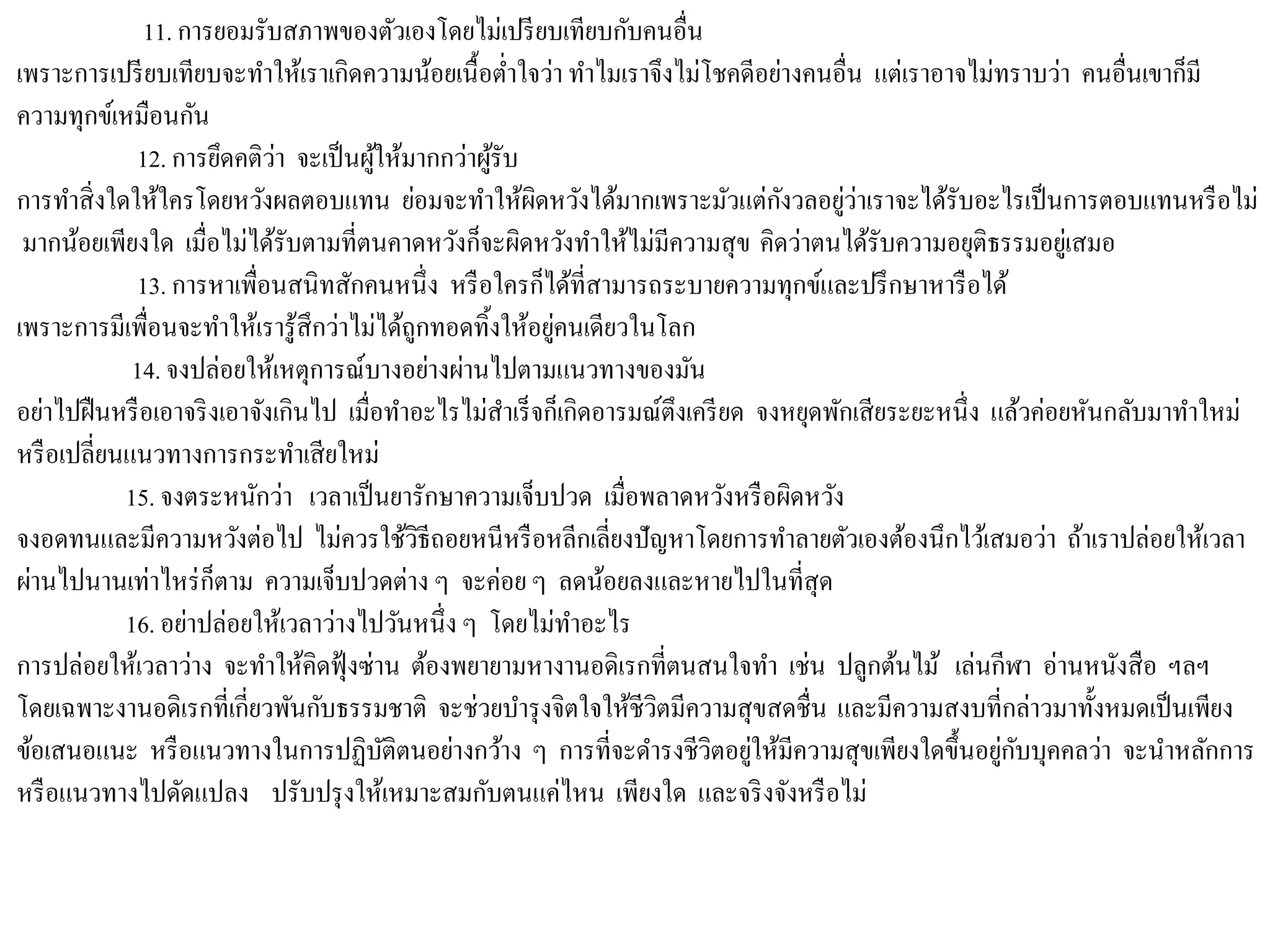 11. การยอมรับสภาพของตัวเองโดยไม่เปรียบเทียบกับคนอื่น
เพราะการเปรียบเทียบจะทาให้เราเกิดความน้อยเนื้อต่าใจว่า ทาไมเราจึงไม่โชคดีอย่างคนอื่น แต่เราอาจไม่ทราบว่า คนอื่นเขาก็มี
ความทุกข์เหมือนกัน
12. การยึดคติว่า จะเป็นผู้ให้มากกว่าผู้รับ
การทาสิ่งใดให้ใครโดยหวังผลตอบแทน ย่อมจะทาให้ผิดหวังได้มากเพราะมัวแต่กังวลอยู่ว่าเราจะได้รับอะไรเป็นการตอบแทนหรือไม่
มากน้อยเพียงใด เมื่อไม่ได้รับตามที่ตนคาดหวังก็จะผิดหวังทาให้ไม่มีความสุข คิดว่าตนได้รับความอยุติธรรมอยู่เสมอ
13. การหาเพื่อนสนิทสักคนหนึ่ง หรือใครก็ได้ที่สามารถระบายความทุกข์และปรึกษาหารือได้
เพราะการมีเพื่อนจะทาให้เรารู้สึกว่าไม่ได้ถูกทอดทิ้งให้อยู่คนเดียวในโลก
14. จงปล่อยให้เหตุการณ์บางอย่างผ่านไปตามแนวทางของมัน
อย่าไปฝืนหรือเอาจริงเอาจังเกินไป เมื่อทาอะไรไม่สาเร็จก็เกิดอารมณ์ตึงเครียด จงหยุดพักเสียระยะหนึ่ง แล้วค่อยหันกลับมาทาใหม่
หรือเปลี่ยนแนวทางการกระทาเสียใหม่
15. จงตระหนักว่า เวลาเป็นยารักษาความเจ็บปวด เมื่อพลาดหวังหรือผิดหวัง
จงอดทนและมีความหวังต่อไป ไม่ควรใช้วิธีถอยหนีหรือหลีกเลี่ยงปัญหาโดยการทาลายตัวเองต้องนึกไว้เสมอว่า ถ้าเราปล่อยให้เวลา
ผ่านไปนานเท่าไหร่ก็ตาม ความเจ็บปวดต่าง ๆ จะค่อย ๆ ลดน้อยลงและหายไปในที่สุด
16. อย่าปล่อยให้เวลาว่างไปวันหนึ่ง ๆ โดยไม่ทาอะไร
การปล่อยให้เวลาว่าง จะทาให้คิดฟุ้งซ่าน ต้องพยายามหางานอดิเรกที่ตนสนใจทา เช่น ปลูกต้นไม้ เล่นกีฬา อ่านหนังสือ ฯลฯ
โดยเฉพาะงานอดิเรกที่เกี่ยวพันกับธรรมชาติ จะช่วยบารุงจิตใจให้ชีวิตมีความสุขสดชื่น และมีความสงบที่กล่าวมาทั้งหมดเป็นเพียง
ข้อเสนอแนะ หรือแนวทางในการปฏิบัติตนอย่างกว้าง ๆ การที่จะดารงชีวิตอยู่ให้มีความสุขเพียงใดขึ้นอยู่กับบุคคลว่า จะนาหลักการ
หรือแนวทางไปดัดแปลง ปรับปรุงให้เหมาะสมกับตนแค่ไหน เพียงใด และจริงจังหรือไม่
 