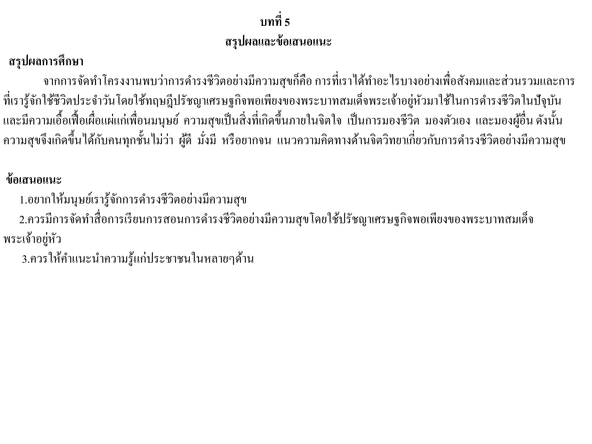 บทที่ 5
สรุปผลและข้อเสนอแนะ
สรุปผลการศึกษา
จากการจัดทาโครงงานพบว่าการดารงชีวิตอย่างมีความสุขก็คือ การที่เราได้ทาอะไรบางอย่างเพื่อสังคมและส่วนรวมและการ
ที่เรารู้จักใช้ชีวิตประจาวันโดยใช้ทฤษฎีปรัชญาเศรษฐกิจพอเพียงของพระบาทสมเด็จพระเจ้าอยู่หัวมาใช้ในการดารงชีวิตในปัจุบัน
และมีความเอื้อเฟื้อเผื่อแผ่แก่เพื่อนมนุษย์ ความสุขเป็นสิ่งที่เกิดขึ้นภายในจิตใจ เป็นการมองชีวิต มองตัวเอง และมองผู้อื่นดังนั้น
ความสุขจึงเกิดขึ้นได้กับคนทุกชั้นไม่ว่า ผู้ดี มั่งมี หรือยากจน แนวความคิดทางด้านจิตวิทยาเกี่ยวกับการดารงชีวิตอย่างมีความสุข
ข้อเสนอแนะ
1.อยากให้มนุษย์เรารู้จักการดารงชีวิตอย่างมีความสุข
2.ควรมีการจัดทาสื่อการเรียนการสอนการดารงชีวิตอย่างมีความสุขโดยใช้ปรัชญาเศรษฐกิจพอเพียงของพระบาทสมเด็จ
พระเจ้าอยู่หัว
3.ควรให้คาแนะนาความรู้แก่ประชาชนในหลายๆด้าน
 