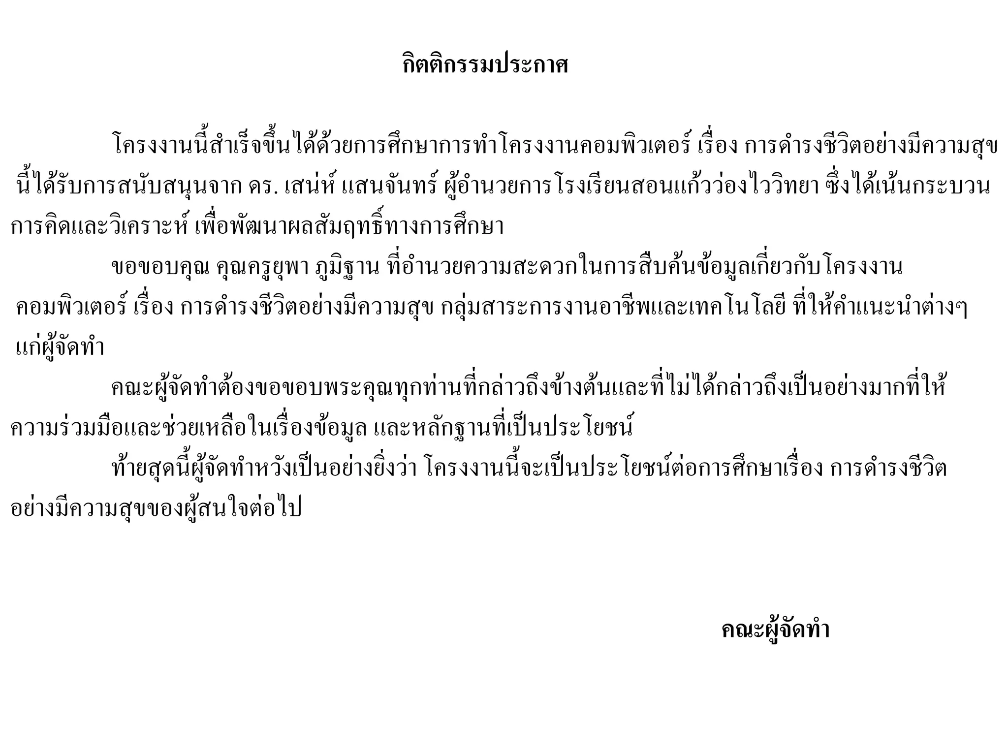 กิตติกรรมประกาศ
โครงงานนี้สาเร็จขึ้นได้ด้วยการศึกษาการทาโครงงานคอมพิวเตอร์ เรื่อง การดารงชีวิตอย่างมีความสุข
นี้ได้รับการสนับสนุนจาก ดร. เสน่ห์ แสนจันทร์ ผู้อานวยการโรงเรียนสอนแก้วว่องไววิทยา ซึ่งได้เน้นกระบวน
การคิดและวิเคราะห์ เพื่อพัฒนาผลสัมฤทธิ์ทางการศึกษา
ขอขอบคุณ คุณครูยุพา ภูมิฐาน ที่อานวยความสะดวกในการสืบค้นข้อมูลเกี่ยวกับโครงงาน
คอมพิวเตอร์ เรื่อง การดารงชีวิตอย่างมีความสุข กลุ่มสาระการงานอาชีพและเทคโนโลยี ที่ให้คาแนะนาต่างๆ
แก่ผู้จัดทา
คณะผู้จัดทาต้องขอขอบพระคุณทุกท่านที่กล่าวถึงข้างต้นและที่ไม่ได้กล่าวถึงเป็นอย่างมากที่ให้
ความร่วมมือและช่วยเหลือในเรื่องข้อมูล และหลักฐานที่เป็นประโยชน์
ท้ายสุดนี้ผู้จัดทาหวังเป็นอย่างยิ่งว่าโครงงานนี้จะเป็นประโยชน์ต่อการศึกษาเรื่อง การดารงชีวิต
อย่างมีความสุขของผู้สนใจต่อไป
คณะผู้จัดทา
 