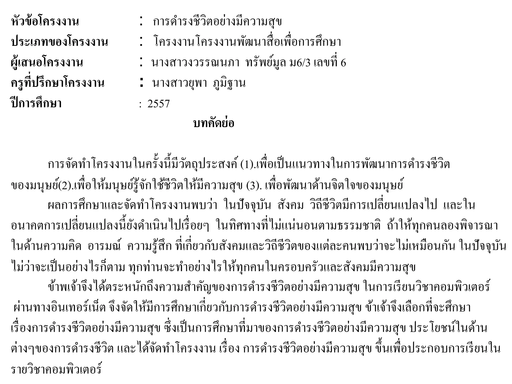 หัวข้อโครงงาน : การดารงชีวิตอย่างมีความสุข
ประเภทของโครงงาน : โครงงานโครงงานพัฒนาสื่อเพื่อการศึกษา
ผู้เสนอโครงงาน : นางสาวงวรรณนภา ทรัพย์มูล ม6/3 เลขที่ 6
ครูที่ปรึกษาโครงงาน : นางสาวยุพา ภูมิฐาน
ปีการศึกษา : 2557
บทคัดย่อ
การจัดทาโครงงานในครั้งนี้มีวัตถุประสงค์ (1).เพื่อเป็นแนวทางในการพัฒนาการดารงชีวิต
ของมนุษย์(2).เพื่อให้มนุษย์รู้จักใช้ชีวิตให้มีความสุข (3). เพื่อพัฒนาด้านจิตใจของมนุษย์
ผลการศึกษาและจัดทาโครงงานพบว่า ในปัจจุบัน สังคม วิถีชีวิตมีการเปลี่ยนแปลงไป และใน
อนาคตการเปลี่ยนแปลงนี้ยังดาเนินไปเรื่อยๆ ในทิศทางที่ไม่แน่นอนตามธรรมชาติ ถ้าให้ทุกคนลองพิจารณา
ในด้านความคิด อารมณ์ ความรู้สึก ที่เกี่ยวกับสังคมและวิถีชีวิตของแต่ละคนพบว่าจะไม่เหมือนกัน ในปัจจุบัน
ไม่ว่าจะเป็นอย่างไรก็ตาม ทุกท่านจะทาอย่างไรให้ทุกคนในครอบครัวและสังคมมีความสุข
ข้าพเจ้าจึงได้ตระหนักถึงความสาคัญของการดารงชีวิตอย่างมีความสุข ในการเรียนวิชาคอมพิวเตอร์
ผ่านทางอินเทอร์เน็ต จึงจัดให้มีการศึกษาเกี่ยวกับการดารงชีวิตอย่างมีความสุข ข้าเจ้าจึงเลือกที่จะศึกษา
เรื่องการดารงชีวิตอย่างมีความสุข ซึ่งเป็นการศึกษาที่มาของการดารงชีวิตอย่างมีความสุข ประโยชน์ในด้าน
ต่างๆของการดารงชีวิต และได้จัดทาโครงงาน เรื่อง การดารงชีวิตอย่างมีความสุข ขึ้นเพื่อประกอบการเรียนใน
รายวิชาคอมพิวเตอร์
 
