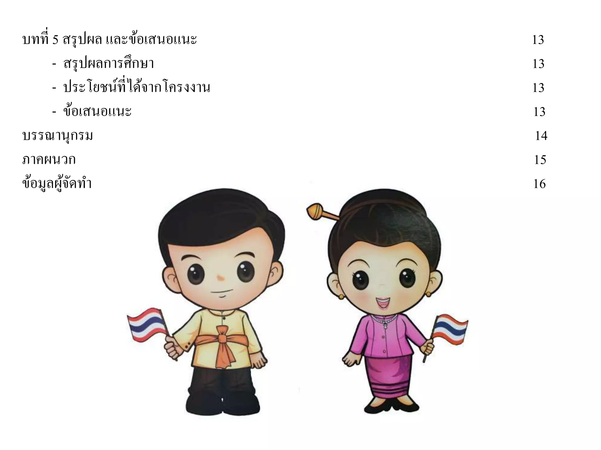 บทที่ 5 สรุปผล และข้อเสนอแนะ 13
- สรุปผลการศึกษา 13
- ประโยชน์ที่ได้จากโครงงาน 13
- ข้อเสนอแนะ 13
บรรณานุกรม 14
ภาคผนวก 15
ข้อมูลผู้จัดทา 16
 