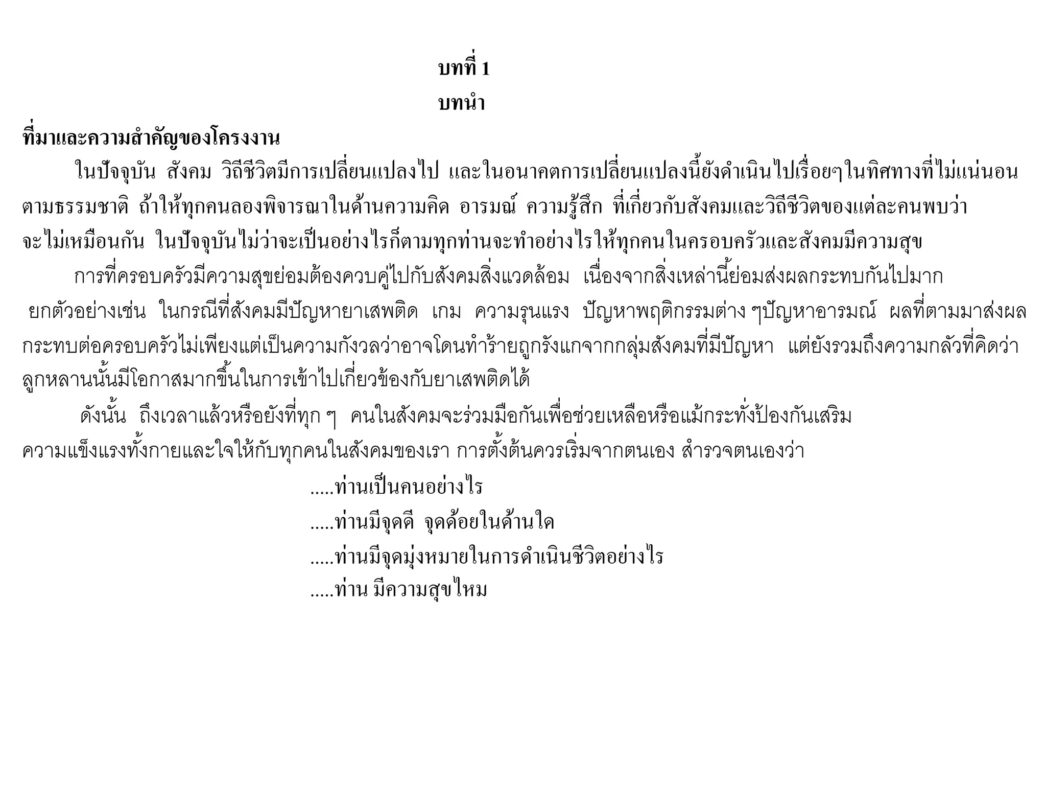บทที่ 1
บทนา
ที่มาและความสาคัญของโครงงาน
ในปัจจุบัน สังคม วิถีชีวิตมีการเปลี่ยนแปลงไป และในอนาคตการเปลี่ยนแปลงนี้ยังดาเนินไปเรื่อยๆในทิศทางที่ไม่แน่นอน
ตามธรรมชาติ ถ้าให้ทุกคนลองพิจารณาในด้านความคิด อารมณ์ ความรู้สึก ที่เกี่ยวกับสังคมและวิถีชีวิตของแต่ละคนพบว่า
จะไม่เหมือนกัน ในปัจจุบันไม่ว่าจะเป็นอย่างไรก็ตามทุกท่านจะทาอย่างไรให้ทุกคนในครอบครัวและสังคมมีความสุข
การที่ครอบครัวมีความสุขย่อมต้องควบคู่ไปกับสังคมสิ่งแวดล้อม เนื่องจากสิ่งเหล่านี้ย่อมส่งผลกระทบกันไปมาก
ยกตัวอย่างเช่น ในกรณีที่สังคมมีปัญหายาเสพติด เกม ความรุนแรง ปัญหาพฤติกรรมต่าง ๆปัญหาอารมณ์ ผลที่ตามมาส่งผล
กระทบต่อครอบครัวไม่เพียงแต่เป็นความกังวลว่าอาจโดนทาร้ายถูกรังแกจากกลุ่มสังคมที่มีปัญหา แต่ยังรวมถึงความกลัวที่คิดว่า
ลูกหลานนั้นมีโอกาสมากขึ้นในการเข้าไปเกี่ยวข้องกับยาเสพติดได้
ดังนั้น ถึงเวลาแล้วหรือยังที่ทุก ๆ คนในสังคมจะร่วมมือกันเพื่อช่วยเหลือหรือแม้กระทั่งป้ องกันเสริม
ความแข็งแรงทั้งกายและใจให้กับทุกคนในสังคมของเรา การตั้งต้นควรเริ่มจากตนเอง สารวจตนเองว่า
.....ท่านเป็นคนอย่างไร
.....ท่านมีจุดดี จุดด้อยในด้านใด
.....ท่านมีจุดมุ่งหมายในการดาเนินชีวิตอย่างไร
.....ท่าน มีความสุขไหม
 