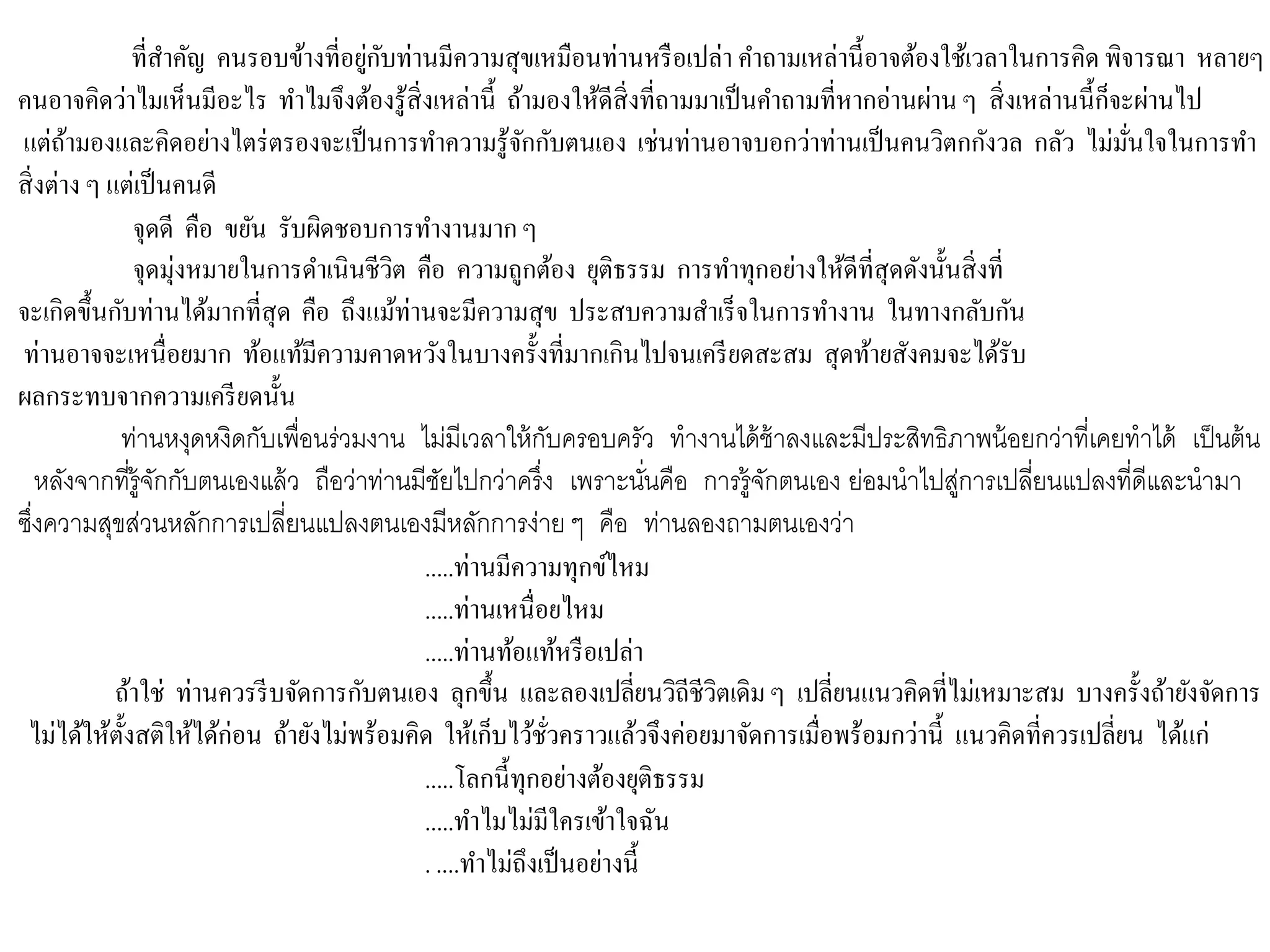 ที่สาคัญ คนรอบข้างที่อยู่กับท่านมีความสุขเหมือนท่านหรือเปล่า คาถามเหล่านี้อาจต้องใช้เวลาในการคิด พิจารณา หลายๆ
คนอาจคิดว่าไมเห็นมีอะไร ทาไมจึงต้องรู้สิ่งเหล่านี้ ถ้ามองให้ดีสิ่งที่ถามมาเป็นคาถามที่หากอ่านผ่านๆ สิ่งเหล่านนี้ก็จะผ่านไป
แต่ถ้ามองและคิดอย่างไตร่ตรองจะเป็นการทาความรู้จักกับตนเอง เช่นท่านอาจบอกว่าท่านเป็นคนวิตกกังวล กลัว ไม่มั่นใจในการทา
สิ่งต่าง ๆ แต่เป็นคนดี
จุดดี คือ ขยัน รับผิดชอบการทางานมากๆ
จุดมุ่งหมายในการดาเนินชีวิต คือ ความถูกต้อง ยุติธรรม การทาทุกอย่างให้ดีที่สุดดังนั้นสิ่งที่
จะเกิดขึ้นกับท่านได้มากที่สุด คือ ถึงแม้ท่านจะมีความสุข ประสบความสาเร็จในการทางาน ในทางกลับกัน
ท่านอาจจะเหนื่อยมาก ท้อแท้มีความคาดหวังในบางครั้งที่มากเกินไปจนเครียดสะสม สุดท้ายสังคมจะได้รับ
ผลกระทบจากความเครียดนั้น
ท่านหงุดหงิดกับเพื่อนร่วมงาน ไม่มีเวลาให้กับครอบครัว ทางานได้ช้าลงและมีประสิทธิภาพน้อยกว่าที่เคยทาได้ เป็นต้น
หลังจากที่รู้จักกับตนเองแล้ว ถือว่าท่านมีชัยไปกว่าครึ่ง เพราะนั่นคือ การรู้จักตนเอง ย่อมนาไปสู่การเปลี่ยนแปลงที่ดีและนามา
ซึ่งความสุขส่วนหลักการเปลี่ยนแปลงตนเองมีหลักการง่าย ๆ คือ ท่านลองถามตนเองว่า
.....ท่านมีความทุกข์ไหม
.....ท่านเหนื่อยไหม
.....ท่านท้อแท้หรือเปล่า
ถ้าใช่ ท่านควรรีบจัดการกับตนเอง ลุกขึ้น และลองเปลี่ยนวิถีชีวิตเดิมๆ เปลี่ยนแนวคิดที่ไม่เหมาะสม บางครั้งถ้ายังจัดการ
ไม่ได้ให้ตั้งสติให้ได้ก่อน ถ้ายังไม่พร้อมคิด ให้เก็บไว้ชั่วคราวแล้วจึงค่อยมาจัดการเมื่อพร้อมกว่านี้ แนวคิดที่ควรเปลี่ยน ได้แก่
.....โลกนี้ทุกอย่างต้องยุติธรรม
.....ทาไมไม่มีใครเข้าใจฉัน
. ....ทาไม่ถึงเป็นอย่างนี้
 