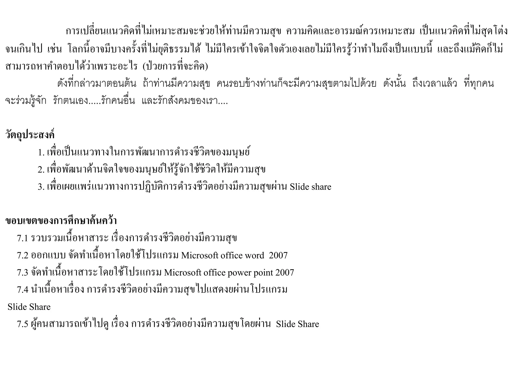 การเปลี่ยนแนวคิดที่ไม่เหมาะสมจะช่วยให้ท่านมีความสุข ความคิดและอารมณ์ควรเหมาะสม เป็นแนวคิดที่ไม่สุดโต่ง
จนเกินไป เช่น โลกนี้อาจมีบางครั้งที่ไม่ยุติธรรมได้ ไม่มีใครเข้าใจจิตใจตัวเองเลยไม่มีใครรู้ว่าทาไมถึงเป็นแบบนี้ และถึงแม้คิดก็ไม่
สามารถหาคาตอบได้ว่าเพราะอะไร (ป่วยการที่จะคิด)
ดังที่กล่าวมาตอนต้น ถ้าท่านมีความสุข คนรอบข้างท่านก็จะมีความสุขตามไปด้วย ดังนั้น ถึงเวลาแล้ว ที่ทุกคน
จะร่วมรู้จัก รักตนเอง.....รักคนอื่น และรักสังคมของเรา....
วัตถุประสงค์
1. เพื่อเป็นแนวทางในการพัฒนาการดารงชีวิตของมนุษย์
2. เพื่อพัฒนาด้านจิตใจของมนุษย์ให้รู้จักใช้ชีวิตให้มีความสุข
3. เพื่อเผยแพร่แนวทางการปฏิบัติการดารงชีวิตอย่างมีความสุขผ่าน Slide share
ขอบเขตของการศึกษาค้นคว้า
7.1 รวบรวมเนื้อหาสาระ เรื่องการดารงชีวิตอย่างมีความสุข
7.2 ออกแบบจัดทาเนื้อหาโดยใช้โปรแกรม Microsoft office word 2007
7.3 จัดทาเนื้อหาสาระโดยใช้โปรแกรม Microsoft office power point 2007
7.4 นาเนื้อหาเรื่อง การดารงชีวิตอย่างมีความสุขไปแสดงยผ่านโปรแกรม
Slide Share
7.5 ผู้คนสามารถเข้าไปดู เรื่อง การดารงชีวิตอย่างมีความสุขโดยผ่าน Slide Share
 