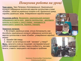Пошукова робота на уроці
Тема уроку. “Іван Петрович Котляревський. Національний
колорит зображення життя всіх верств суспільства в поемі
«Енеїда» , алюзії на українську історію в ній. Бурлескний гумор,
народна українська мова. Утвердження народної моралі.
Пошукова робота. Визначити національний колорит
зображеного життя всіх верств суспільства; дослідити
алюзію на історію у тексті поеми; знаходити та
коментувати травестію, бурлеск, пародію.
Тематичні питання:
1. Як історія, українська мова, етика допоможуть нам
дослідити національний колорит зображення життя всіх
верств суспільства в поемі «Енеїда», утвердження народної
моралі.
2. Провідні ідеї твору.
3. Алюзії на які історичні події “заховані” у творі?
Мета : залучити учнів до пошукової, експериментальної
роботи; виховувати активну творчу особистість, яка вміє
бачити, ставити і вирішувати нестандартні проблеми
Івасенко Олександра Степанівна
Сокальський район
10
 