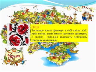 Лілія
Таємницю життя приховує в собі квітка лілії.
Крім квітки, невід’ємною частиною орнаменту
є листок і пуп’янок складають нерозривну
триєдину композицію.
 