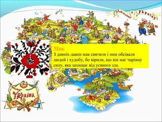 Мак
З давніх-давен мак святили і ним обсівали
людей і худобу, бо вірили, що він має чарівну
силу, яка захищає від усякого зла.
 