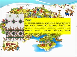 Ромб
є, найпоширенішим елементом геометричного
орнаменту української вишивки. Ромби, по
древніх слов'янських повір'ях, символізували
богиню землі, служили оберегом, який
приносить щастя й захищає родючість.
 