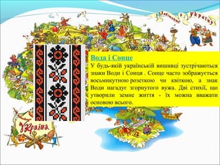 Вода і Сонце
У будь-якій українській вишивці зустрічаються
знаки Води і Сонця . Сонце часто зображується
восьмикутною розеткою чи квіткою, а знак
Води нагадує згорнутого вужа. Дві стихії, що
утворили земне життя - їх можна вважати
основою всього.
 