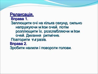 Релаксація.Релаксація.
Вправа 1.Вправа 1.
,Заплющити очі на кілька секунд сильно,Заплющити очі на кілька секунд сильно
' ,напружуючи м язи очей потім' ,напружуючи м язи очей потім
, 'розплющити їх розслабляючи м язи, 'розплющити їх розслабляючи м язи
.очей Дихання ритмічне.очей Дихання ритмічне..
4-5 .Повторити разів4-5 .Повторити разів
Вправа 2.Вправа 2.
.Зробити нахили і повороти голови.Зробити нахили і повороти голови
 