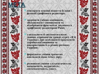 МЕТАМЕТА
 повторити основні поняття будови і
функції графічного редактора;
 закріпити уміння копіювати,
збільшувати і зменшувати та
відображати фрагменти малюнка в
графічному редакторові Paint;
 узагальнити й систематизувати
знання, отримані на уроках курсу «Я й
Україна», про особливості орнаментів
української вишивки та
використання їх в різних регіонах
України;
 формувати уміння грамотно
викладати свою точку зору;
 розвивати уміння слухати вчителя,
посидючість, акуратність,
систематичність, увагу.
 