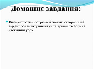 Використовуючи отримані знання, створіть свій
варіант орнаменту вишивки та принесіть його на
наступний урок
Домашнє завдання:Домашнє завдання:
 