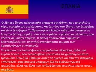 ΙΣΠΑΝΙΑ
Οι Ίβηρες δίνουν πολύ μεγάλη σημασία στη φάτνη, που αποτελεί το
κύριο στοιχείο του στολίσματος, και όχι τόσο στο έλατο ,που θεωρείται
και είναι ξενόφερτο. Τα Χριστούγεννα λοιπόν κάθε σπίτι φτιάχνει τη
δική του φάτνη, μεγάλη , σαν ένα μεγάλου μεγέθους κουκλόσπιτο, που
πρέπει να μοιάζει αληθινή. Η φάτνη αποκαλείται συμβατικά
Belén(Βηθλεέμ) και αποτελεί αναπόσπαστο κομμάτι των
Χριστουγέννων στην Ισπανία
Τα κάλαντα των Ισπανόφωνων ονομάζονται villancicos, αλλά υπό
ευρεία έννοια , που περιλαμβάνει γενικά όλα τα χριστουγεννιάτικα
τραγούδια. Όπως θα μάθουμε αυτές τις ημέρες και από την κατηγορία
»ΜΟΥΣΙΚΗ», στα Ισπανικά υπάρχουν όλα τα διεθνώς γνωστά
τραγούδια, αλλά και άλλα που κυκλοφόρησαν αποκλειστικά σε αυτές
τις χώρες.
 