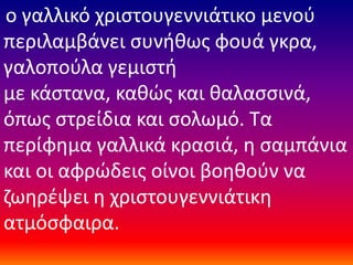 ο γαλλικό χριστουγεννιάτικο μενού
περιλαμβάνει συνήθως φουά γκρα,
γαλοπούλα γεμιστή
με κάστανα, καθώς και θαλασσινά,
όπως στρείδια και σολωμό. Τα
περίφημα γαλλικά κρασιά, η σαμπάνια
και οι αφρώδεις οίνοι βοηθούν να
ζωηρέψει η χριστουγεννιάτικη
ατμόσφαιρα.
 