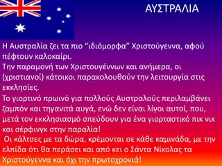 ΑΥΣΤΡΑΛΙΑ
Η Αυστραλία ζει τα πιο “ιδιόμορφα” Χριστούγεννα, αφού
πέφτουν καλοκαίρι.
Την παραμονή των Χριστουγέννων και ανήμερα, οι
(χριστιανοί) κάτοικοι παρακολουθούν την λειτουργία στις
εκκλησίες.
Το γιορτινό πρωινό για πολλούς Αυστραλούς περιλαμβάνει
ζαμπόν και τηγανιτά αυγά, ενώ δεν είναι λίγοι αυτοί, που,
μετά τον εκκλησιασμό σπεύδουν για ένα γιορταστικό πικ νικ
και σέρφινγκ στην παραλία!
Οι κάλτσες με τα δώρα, κρέμονται σε κάθε καμινάδα, με την
ελπίδα ότι θα περάσει και από κει ο Σάντα Νίκολας τα
Χριστούγεννα και όχι την πρωτοχρονιά!
 