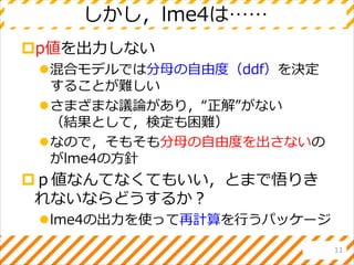 しかし，lme4は……
p値を出力しない
混合モデルでは分母の自由度（ddf）を決定
することが難しい
さまざまな議論があり，“正解”がない
（結果として，検定も困難）
なので，そもそも分母の自由度を出さないの
がlme4の方針
ｐ値なんてなくてもいい，とまで悟りき
れないならどうするか？
lme4の出力を使って再計算を行うパッケージ
11
 