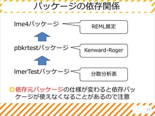 パッケージの依存関係
依存元パッケージの仕様が変わると依存パッ
ケージが使えなくなることがあるので注意
13
lme4パッケージ
pbkrtestパッケージ
lmerTestパッケージ
REML推定
Kenward-Roger
分散分析表
 