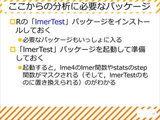 ここからの分析に必要なパッケージ
Rの「lmerTest」パッケージをインストー
ルしておく
必要なパッケージもいっしょに入る
「lmerTest」パッケージを起動して準備
しておく
起動すると，lme4のlmer関数やstatsのstep
関数がマスクされる（そして，lmerTestのも
のに置き換えられる）のがわかる
14
 