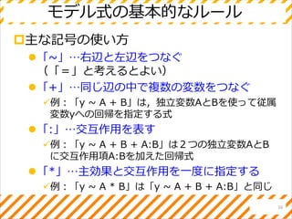 モデル式の基本的なルール
主な記号の使い方
「~」…右辺と左辺をつなぐ
（「＝」と考えるとよい）
「+」…同じ辺の中で複数の変数をつなぐ
例：「y ~ A + B」は，独立変数AとBを使って従属
変数yへの回帰を指定する式
「:」…交互作用を表す
例：「y ~ A + B + A:B」は２つの独立変数AとB
に交互作用項A:Bを加えた回帰式
「*」…主効果と交互作用を一度に指定する
例：「y ~ A * B」は「y ~ A + B + A:B」と同じ
16
 