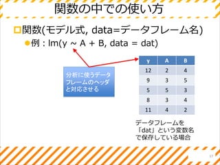 関数の中での使い方
関数(モデル式, data=データフレーム名)
例：lm(y ~ A + B, data = dat)
17
y A B
12 2 4
9 3 5
5 5 3
8 3 4
11 4 2
分析に使うデータ
フレームのヘッダ
と対応させる
データフレームを
「dat」という変数名
で保存している場合
 
