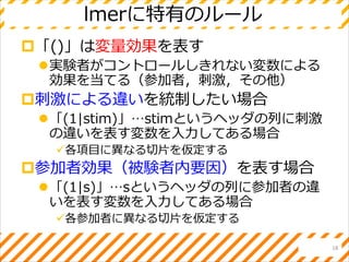 lmerに特有のルール
「()」は変量効果を表す
実験者がコントロールしきれない変数による
効果を当てる（参加者，刺激，その他）
刺激による違いを統制したい場合
「(1|stim)」…stimというヘッダの列に刺激
の違いを表す変数を入力してある場合
各項目に異なる切片を仮定する
参加者効果（被験者内要因）を表す場合
「(1|s)」…sというヘッダの列に参加者の違
いを表す変数を入力してある場合
各参加者に異なる切片を仮定する
18
 
